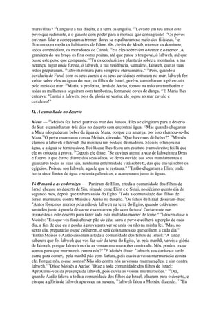maravilhas? 12Lançaste a tua direita, e a terra os engoliu. 13Levaste em teu amor este
povo que redimiste, e o guiaste com poder para a morada que consagraste! 14Os povos
ouviram falar e começaram a tremer; dores se espalharam no meio dos filisteus, 15e
ficaram com medo os habitantes de Edom. Os chefes de Moab, o temor os dominou;
todos cambaleiam, os moradores de Canaã, 16e a eles sobrevêm o temor e o tremor. A
grandeza do teu braço os fixa como pedras, até que passe o teu povo, ó Iahweh, até que
passe este povo que compraste. 17Tu os conduzirás e plantarás sobre a montanha, a tua
herança, lugar onde fizeste, ó Iahweh, a tua residência, santuário, Iahweh, que as tuas
mãos prepararam. 18Iahweh reinará para sempre e eternamente." 19Pois, quando a
cavalaria de Faraó com os seus carros e os seus cavaleiros entraram no mar, Iahweh fez
voltar sobre eles as águas do mar; os filhos de Israel, porém, caminharam a pé enxuto
pelo meio do mar. 20Maria, a profetisa, irmã de Aarão, tomou na mão um tamborim e
todas as mulheres a seguiram com tamborins, formando coros de dança. 21E Maria lhes
entoava: "Cantai a Iahweh, pois de glória se vestiu; ele jogou ao mar cavalo e
cavaleiro!"
II. A caminhada no deserto
Mara — 22Moisés fez Israel partir do mar dos Juncos. Eles se dirigiram para o deserto
de Sur, e caminharam três dias no deserto sem encontrai água. 23Mas quando chegaram
a Mara não puderam beber da água de Mara, porque era amarga; por isso chamou-se-lhe
Mara.24O povo murmurou contra Moisés, dizendo: "Que havemos de beber?" 25Moisés
clamou a Iahweh e Iahweh lhe mostrou um pedaço de madeira. Moisés o lançou na
água, e a água se tornou doce. Foi lá que lhes fixou um estatuto e um direito; foi lá que
ele os colocou à prova. 26Depois ele disse: "Se ouvires atento a voz de Iahweh teu Deus
e fizeres o que é reto diante dos seus olhos, se deres ouvido aos seus mandamentos e
guardares todas as suas leis, nenhuma enfermidade virá sobre ti, das que enviei sobre os
egípcios. Pois eu sou Iahweh, aquele que te restaura." 27Então chegaram a Elim, onde
havia doze fontes de água e setenta palmeiras; e acamparam junto às águas.
16 O maná e as codornizes — 1Partiram de Elim, e toda a comunidade dos filhos de
Israel chegou ao deserto de Sin, situado entre Elim e o Sinai, no décimo quinto dia do
segundo mês, depois que tinham saído do Egito. 2Toda a comunidade dos filhos de
Israel murmurou contra Moisés e Aarão no deserto. 3Os filhos de Israel disseram-lhes:
"Antes fôssemos mortos pela mão de Iahweh na terra do Egito, quando estávamos
sentados junto à panela de carne e comíamos pão com fartura! Certamente nos
trouxestes a este deserto para fazer toda esta multidão morrer de fome." 4Iahweh disse a
Moisés: "Eis que vos farei chover pão do céu; sairá o povo e colherá a porção de cada
dia, a fim de que eu o ponha à prova para ver se anda ou não na minha lei. 5Mas, no
sexto dia, prepararão o que colherem, e será dois tantos do que colhem a cada dia."
6
Então Moisés e Aarão disseram a toda a comunidade dos filhos de Israel: "A tarde
sabereis que foi Iahweh que vos fez sair da terra do Egito, 7e, pela manhã, vereis a glória
de Iahweh, porque Iahweh ouviu as vossas murmurações contra ele. Nós, porém, o que
somos para que murmureis contra nós?" 8E Moisés disse: "Iahweh vos dará esta tarde
carne para comer, pela manhã pão com fartura, pois ouviu a vossa murmuração contra
ele. Porque nós, o que somos? Não são contra nós as vossas murmurações, e sim contra
Iahweh." 9Disse Moisés a Aarão: "Dize a toda comunidade dos filhos de Israel:
Aproximai-vos da presença de Iahweh, pois ouviu as vossas murmurações." 10Ora,
quando Aarão falava a toda a comunidade dos filhos de Israel, olharam para o deserto, e
eis que a glória de Iahweh apareceu na nuvem, 11Iahweh falou a Moisés, dizendo: 12"Eu

 