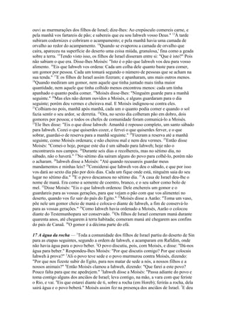 ouvi as murmurações dos filhos de Israel; dize-lhes: Ao crepúsculo comereis carne, e
pela manhã vos fartareis de pão; e sabereis que eu sou Iahweh vosso Deus." 13À tarde
subiram codornizes e cobriram o acampamento; e pela manhã havia uma camada de
orvalho ao redor do acampamento. 14Quando se evaporou a camada de orvalho que
caíra, apareceu na superfície do deserto uma coisa miúda, granulosa,' fina como a geada
sobre a terra. 15Tendo visto isso, os filhos de Israel disseram entre si: "Que é isto?" Pois
não sabiam o que era. Disse-lhes Moisés: "Isto é o pão que Iahweh vos deu para vosso
alimento. 16Eis que Iahweh vos ordena: Cada um colha dele quanto baste para comer,
um gomor por pessoa. Cada um tomará segundo o número de pessoas que se acham na
sua tenda." 17E os filhos de Israel assim fizeram; e apanharam, uns mais outros menos.
18
Quando mediram um gomor, nem aquele que tinha juntado mais tinha maior
quantidade, nem aquele que tinha colhido menos encontrou menos: cada um tinha
apanhado o quanto podia comer. 19Moisés disse-lhes: "Ninguém guarde para a manhã
seguinte." 20Mas eles não deram ouvidos a Moisés, e alguns guardaram para o dia
seguinte; porém deu vermes e cheirava mal. E Moisés indignou-se contra eles.
21
Colhiam-no pois, manhã após manhã, cada um o quanto podia comer e quando o sol
fazia sentir o seu ardor, se derretia. 22Ora, no sexto dia colheram pão em dobro, dois
gomores por pessoa; e todos os chefes de comunidade foram comunicá-lo a Moisés.
23
Ele lhes disse: "Eis o que disse Iahweh: Amanhã é repouso completo, um santo sábado
para Iahweh. Cozei o que quiserdes cozer, e fervei o que quiserdes ferver, e o que
sobrar, guardai-o de reserva para a manhã seguinte." 24Fizeram a reserva até a manhã
seguinte, como Moisés ordenara; e não cheirou mal e nem deu vermes. 25Então disse
Moisés: "Comei-o hoje, porque este dia é um sábado para Iahweh; hoje não o
encontrareis nos campos. 26Durante seis dias o recolhereis, mas no sétimo dia, no
sábado, não o haverá." 27No sétimo dia saíram alguns do povo para colhê-lo, porém não
o acharam. 28Iahweh disse a Moisés: "Até quando recusareis guardar meus
mandamentos e minhas leis? 29Considerai que Iahweh vos deu o sábado, e que por isso
vos dará ao sexto dia pão por dois dias. Cada um fique onde está, ninguém saia do seu
lugar no sétimo dia." 30E o povo descansou no sétimo dia. 31A casa de Israel deu-lhe o
nome de maná. Era como a semente de coentro, branco, e o seu sabor como bolo de
mel. 32Disse Moisés: "Eis o que Iahweh ordenou: Dele enchereis um gomor e o
guardareis para as vossas gerações, para que vejam o pão com que vos alimentei no
deserto, quando vos fiz sair do país do Egito." 33Moisés disse a Aarão: "Toma um vaso,
põe nele um gomor cheio de maná e coloca-o diante de Iahweh, a fim de conservá-lo
para as vossas gerações." 34Como Iahweh havia ordenado a Moisés, Aarão o colocou
diante do Testemunhopara ser conservado. 35Os filhos de Israel comeram maná durante
quarenta anos, até chegarem à terra habitada; comeram maná até chegarem aos confins
do país de Canaã. 36O gomor é a décima parte do efá.
17 A água da rocha — 1Toda a comunidade dos filhos de Israel partiu do deserto de Sin
para as etapas seguintes, segundo a ordem de Iahweh, e acamparam em Rafidim, onde
não havia água para o povo beber. 2O povo discutiu, pois, com Moisés, e disse: "Dá-nos
água para beber." Respondeu-lhes Moisés: "Por que discutis comigo? Por que colocais
Iahweh à prova?" 3Ali o povo teve sede e o povo murmurou contra Moisés, dizendo:
"Por que nos fizeste subir do Egito, para nos matar de sede a nós, a nossos filhos e a
nossos animais?" 4Então Moisés clamou a Iahweh, dizendo: "Que farei a este povo?
Pouco falta para que me apedrejem." 5Iahweh disse a Moisés: "Passa adiante do povo e
toma contigo alguns dos anciãos de Israel; leva contigo, na mão, a vara com que feriste
o Rio, e vai. 6Eis que estarei diante de ti, sobre a rocha (em Horeb); ferirás a rocha, dela
sairá água e o povo beberá." Moisés assim fez na presença dos anciãos de Israel. 7E deu

 
