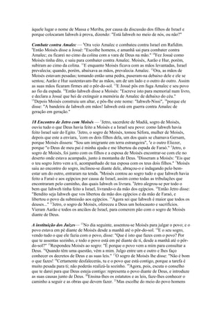 àquele lugar o nome de Massa e Meriba, por causa da discussão dos filhos de Israel e
porque colocaram Iahweh à prova, dizendo: "Está Iahweh no meio de nós, ou não?"
Combate contra Amalec — 8Ora veio Amalec e combateu contra Israel em Rafidim.
9
Então Moisés disse a Josué: "Escolhe homens, e amanhã sai para combater contra
Amalec; eu ficarei no cimo da colina com a vara de Deus na mão." 10Fez Josué como
Moisés tinha dito, e saiu para combater contra Amalec. Moisés, Aarão e Hur, porém,
subiram ao cimo da colina. 11E enquanto Moisés ficava com as mãos levantadas, Israel
prevalecia; quando, porém, abaixava as mãos, prevalecia Amalec. 12Ora, as mãos de
Moisés estavam pesadas; tomando então uma pedra, puseram-na debaixo dele e ele se
sentou; Aarão e Hur sustentavam-lhe as mãos, um de um lado e o outro do outro. Assim
as suas mãos ficaram firmes até o pôr-do-sol. 13E Josué pôs em fuga Amalec e seu povo
ao fio da espada. 14Então Iahweh disse a Moisés: "Escreve isto para memorial num livro,
e declara a Josué que hei de extinguir a memória de Amalec de debaixo do céu."
15
Depois Moisés construiu um altar, e pôs-lhe este nome: "Iahweh-Nissi", 16porque ele
disse: "A bandeira de Iahweh em mãos! Iahweh está em guerra contra Amalec de
geração em geração."
18 Encontro de Jetro com Moisés — 1Jetro, sacerdote de Madiã, sogro de Moisés,
ouviu tudo o que Deus havia feito a Moisés e a Israel seu povo: como Iahweh havia
feito Israel sair do Egito. 2Jetro, o sogro de Moisés, tomou Séfora, mulher de Moisés,
depois que este a enviara, 3com os dois filhos dela, um dos quais se chamava Gersam,
porque Moisés dissera: "Sou um imigrante em terra estrangeira", 4e o outro Eliezer,
porque "o Deus de meu pai é minha ajuda e me libertou da espada de Faraó." 5Jetro, o
sogro de Moisés, foi junto com os filhos e a esposa de Moisés encontrar-se com ele no
deserto onde estava acampado, junto à montanha de Deus. 6Disseram a Moisés: "Eis que
o teu sogro Jetro vem a ti, acompanhado de tua esposa com os teus dois filhos." 7Moisés
saiu ao encontro do sogro, inclinou-se diante dele, abraçou-o e indagando pelo bemestar um do outro, entraram na tenda. 8Moisés contou ao sogro tudo o que Iahweh havia
feito a Faraó e aos egípcios por causa de Israel, assim como todas as tribulações que
encontraram pelo caminho, das quais Iahweh os livrara. 9Jetro alegrou-se por todo o
bem que Iahweh tinha feito a Israel, livrando-o da mão dos egípcios. 10Então Jetro disse:
"Bendito seja Iahweh que vos libertou da mão dos egípcios e da mão de Faraó, e
libertou o povo da submissão aos egípcios. 11Agora sei que Iahweh é maior que todos os
deuses..." 12Jetro, o sogro de Moisés, ofereceu a Deus um holocausto e sacrifícios.
Vieram Aarão e todos os anciãos de Israel, para comerem pão com o sogro de Moisés
diante de Deus.
A instituição dos Juízes— 13No dia seguinte, assentou-se Moisés para julgar o povo; e o
povo estava em pé diante de Moisés desde a manhã até o pôr-do-sol. 14E o seu sogro,
vendo tudo o que ele fazia com o povo, disse: "Que é isto que fazes com o povo? Por
que te assentas sozinho, e todo o povo está em pé diante de ti, desde a manhã até o pôrdo-sol?" 15Respondeu Moisés ao sogro: "É porque o povo vem a mim para consultar a
Deus. 16Quando têm uma questão, vêm a mim. Julgo entre um e outro e lhes faço
conhecer os decretos de Deus e as suas leis." 17O sogro de Moisés lhe disse: "Não é bom
o que fazes! 18Certamente desfalecerás, tu e o povo que está contigo, porque a tarefa é
muito pesada para ti; não poderás realizá-la sozinho. 19Agora, pois, escuta o conselho
que te darei para que Deus esteja contigo: representa o povo diante de Deus, e introduze
as suas causas junto de Deus. 20Ensina-lhes os estatutos e as leis, faze-lhes conhecer o
caminho a seguir e as obras que devem fazer. 21Mas escolhe do meio do povo homens

 
