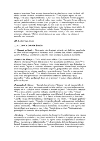 capazes, tementes a Deus, seguros, incorruptíveis, e estabelece-os como chefes de mil,
chefes de cem, chefes de cinqüenta e chefes de dez. 22Eles julgarão o povo em todo
tempo. Toda causa importante trarão a ti, mas toda causa menor eles mesmos julgarão.
Assim será mais leve para ti, e eles levarão a carga contigo. 23Se assim fizeres, e Deus to
ordenar, poderás então suportar este povo, que por sua vez tornará em paz ao seu lugar."
24
Moisés seguiu o conselho de seu sogro, fez tudo o que ele havia dito. 25Moisés
escolheu em todo Israel homens capazes, e colocou-os como chefes do povo: chefes de
mil, chefes de cem, chefes de cinqüenta e chefes de dez. 26Eles julgavam o povo em
todo tempo. Toda causa importante, eles a levavam a Moisés, e toda causa menor eles
mesmos a julgavam. 27Depois Moisés deixou o seu sogro voltar, e ele retomou o
caminho para o seu país.
III. A aliança do Sinais
1. A ALIANÇA E O DECÁLOGO
19 Chegada ao Sinai — 1No terceiro mês depois da saída do país do Egito, naquele dia,
os filhos de Israel chegaram ao deserto do Sinai. 2Partiram de Rafidim e chegaram ao
deserto do Sinai, e acamparam no deserto. Israel acampou lá, diante da montanha.
Promessa da Aliança — 3Então Moisés subiu a Deus. E da montanha Iahweh o
chamou, e lhe disse: "Assim dirás à casa de Jacó e declararás aos filhos de Israel: 4'Vós
mesmos vistes o que eu fiz aos egípcios, e como vos carreguei sobre asas de águia e vos
trouxe a mim. 5Agora, se ouvirdes a minha voz e guardardes a minha aliança, sereis para
mim uma propriedade peculiar entre todos os povos, porque toda a terra é minha. 6Vós
sereis para mim um reino de sacerdotes e uma nação santa.' Estas são as palavras que
dirás aos filhos de Israel." 7Veio Moisés, chamou os anciãos do povo e expôs diante
deles todas estas palavras que Iahweh lhe havia ordenado. 8Então todo o povo
respondeu: "Tudo o que Iahweh disse, nós o faremos." E Moisés relatou a Iahweh as
palavras do povo.
Preparação da Aliança — 9Iahweh disse a Moisés: "Eis que virei a ti na escuridão de
uma nuvem, para que o povo ouça quando eu falar contigo, e para que também creiam
sempre em ti." E Moisés relatou a Iahweh as palavras do povo. 10Iahweh disse a Moisés:
"Vai ao povo, e faze-o santificar-se hoje e amanhã; lavem as suas vestes, 11estejam
prontos depois de amanhã, porque depois de amanhã Iahweh descerá aos olhos de todo
o povo sobre a montanha do Sinai. 12E tu fixarás os limites da montanha, e lhes dirás:
'Guardai-vos de subir à montanha, e não toqueis nos seus limites. Todo aquele que tocar
na montanha será morto. 13Ninguém porá a mão sobre ele; será apedrejado ou flechado:
quer seja homem quer seja animal, não viverá.' Quando soar o chifre de carneiro, então
subirão à montanha." 14Moisés desceu da montanha e foi encontrar-se com o povo; ele o
fez santificar-se, e lavaram as suas vestes. 15Depois disse ao povo: "Estai preparados
para depois de amanhã e não vos chegueis à mulher."
A teofania — 16Ao amanhecer do terceiro dia, houve trovões, relâmpagos e uma espessa
nuvem sobre a montanha, e um clamor muito forte de trombeta; e o povo que estava no
acampamento pôs-se a tremer. 17Moisés fez o povo sair do acampamento ao encontro de
Deus, e puseram-se ao péda montanha. 18Toda a montanha do Sinai fumegava, porque
Iahweh descera sobre ela no fogo; a sua fumaça subiu como a fumaça de uma fornalha,
e toda a montanha tremia violentamente. 19O som da trombeta ia aumentando pouco a

 