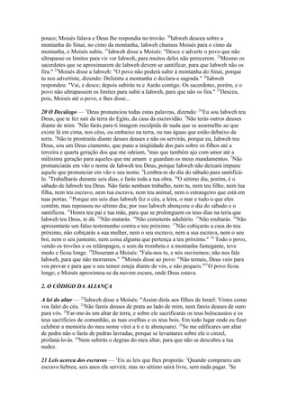 pouco; Moisés falava e Deus lhe respondia no trovão. 20Iahweh desceu sobre a
montanha do Sinai, no cimo da montanha, Iahweh chamou Moisés para o cimo da
montanha, e Moisés subiu. 21Iahweh disse a Moisés: "Desce e adverte o povo que não
ultrapasse os limites para vir ver Iahweh, para muitos deles não perecerem. 22Mesmo os
sacerdotes que se aproximarem de Iahweh devem se santificar, para que Iahweh não os
fira." 23Moisés disse a Iahweh: "O povo não poderá subir à montanha do Sinai, porque
tu nos advertiste, dizendo: Delimita a montanha e declara-a sagrada." 24Iahweh
respondeu: "Vai, e desce; depois subirás tu e Aarão contigo. Os sacerdotes, porém, e o
povo não ultrapassem os limites para subir a Iahweh, para que não os fira." 25Desceu,
pois, Moisés até o povo, e lhes disse...
20 O Decálogo — 1Deus pronunciou todas estas palavras, dizendo: 2"Eu sou Iahweh teu
Deus, que te fez sair da terra do Egito, da casa da escravidão. 3Não terás outros deuses
diante de mim. 4Não farás para ti imagem esculpida de nada que se assemelhe ao que
existe lá em cima, nos céus, ou embaixo na terra, ou nas águas que estão debaixo da
terra. 5Não te prostrarás diante desses deuses e não os servirás, porque eu, Iahweh teu
Deus, sou um Deus ciumento, que puno a iniqüidade dos pais sobre os filhos até a
terceira e quarta geração dos que me odeiam, 6mas que também ajo com amor até a
milésima geração para aqueles que me amam e guardam os meus mandamentos. 7Não
pronunciarás em vão o nome de Iahweh teu Deus, porque Iahweh não deixará impune
aquele que pronunciar em vão o seu nome. 8Lembra-te do dia do sábado para santificálo. 9Trabalharás durante seis dias, e farás toda a tua obra. 10O sétimo dia, porém, é o
sábado de Iahweh teu Deus. Não farás nenhum trabalho, nem tu, nem teu filho, nem lua
filha, nem teu escravo, nem tua escrava, nem teu animal, nem o estrangeiro que está em
tuas portas. 11Porque em seis dias Iahweh fez o céu, a leira, o mar e tudo o que eles
contêm, mas repousou no sétimo dia; por isso Iahweh abençoou o dia do sábado e o
santificou. 12Honra teu pai e tua mãe, para que se prolonguem os teus dias na teria que
Iahweh teu Deus, te dá. 13Não matarás. 14Não cometerás adultério. 15Não roubarás. 16Não
apresentarás um falso testemunho contra o teu próximo. 17Não cobiçarás a casa do teu
próximo, não cobiçarás a sua mulher, nem o seu escravo, nem a sua escrava, nem o seu
boi, nem o seu jumento, nem coisa alguma que pertença a teu próximo." 18 Todo o povo,
vendo os trovões e os relâmpagos, o som da trombeta e a montanha fumegante, teve
medo e ficou longe. 19Disseram a Moisés: "Fala-nos tu, e nós ouviremos; não nos fale
Iahweh, para que não morramos." 20Moisés disse ao povo: "Não temais, Deus veio para
vos provar e para que o seu temor esteja diante de vós, e não pequeis."21O povo ficou
longe; e Moisés aproximou-se da nuvem escura, onde Deus estava.
2. O CÓDIGO DA ALIANÇA
A lei do altar — 22Iahweh disse a Moisés: "Assim dirás aos filhos de Israel: Vistes como
vos falei do céu. 23Não fareis deuses de prata ao lado de mim, nem fareis deuses de ouro
para vós. 24Far-me-ás um altar de terra, e sobre ele sacrificarás os teus holocaustos e os
teus sacrifícios de comunhão, as tuas ovelhas e os teus bois. Em todo lugar onde eu fizer
celebrar a memória do meu nome virei a ti e te abençoarei. 25Se me edificares um altar
de pedra não o farás de pedras lavradas, porque se levantares sobre ele o cinzel,
profaná-lo-ás. 26Nem subirás o degrau do meu altar, para que não se descubra a tua
nudez.
21 Leis acerca dos escravos — 1Eis as leis que lhes proporás: 2Quando comprares um
escravo hebreu, seis anos ele servirá; mas no sétimo sairá livre, sem nada pagar. 3Se

 