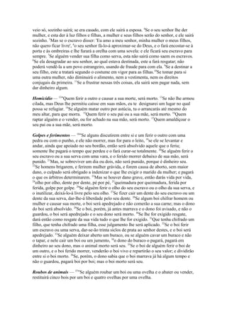 veio só, sozinho sairá; se era casado, com ele sairá a esposa. 4Se o seu senhor lhe der
mulher, e esta der à luz filhos e filhas, a mulher e seus filhos serão do senhor, e ele sairá
sozinho. 5Mas se o escravo disser: 'Eu amo a meu senhor, minha mulher o meus filhos,
não quero ficar livre', 6o seu senhor fá-lo-á aproximar-se do Deus, e o fará encostar-se à
porta e às ombreiras e lhe furará a orelha com uma sovela: e ele ficará seu escravo para
sempre. 7Se alguém vender sua filha como serva, esta não sairá como saem os escravos.
8
Se ela desagradar ao seu senhor, ao qual estava destinada, este a fará resgatar; não
poderá vendê-la a um povo estrangeiro, usando de fraude para com ela. 9Se a destinar a
seu filho, este a tratará segundo o costume em vigor para as filhas.10Se tomar para si
uma outra mulher, não diminuirá o alimento, nem a vestimenta, nem os direitos
conjugais da primeira. 11Se a frustrar nessas três coisas, ela sairá sem pagar nada, sem
dar dinheiro algum.
Homicídio — 12"Quem ferir a outro e causar a sua morte, será morto. 13Se não lhe armou
cilada, mas Deus lhe permitiu caísse em suas mãos, eu te designarei um lugar no qual
possa se refugiar. 14Se alguém matar outro por astúcia, tu o arrancarás até mesmo do
meu altar, para que morra. 15Quem ferir o seu pai ou a sua mãe, será morto. 16Quem
raptar alguém e o vender, ou for achado na sua mão, será morto. 17Quem amaldiçoar o
seu pai ou a sua mãe, será morto.
Golpes e ferimentos — 18"Se alguns discutirem entre si e um ferir o outro com uma
pedra ou com o punho, e ele não morrer, mas for para o leito, 19se ele se levantar e
andar, ainda que apoiado no seu bordão, então será absolvido aquele que o feriu;
somente lhe pagará o tempo que perdeu e o fará curar-se totalmente. 20Se alguém ferir o
seu escravo ou a sua serva com uma vara, e o ferido morrer debaixo de sua mão, será
punido. 21Mas, se sobreviver um dia ou dois, não será punido, porque é dinheiro seu.
22
Se homens brigarem, e ferirem mulher grávida, e forem causa de aborto, sem maior
dano, o culpado será obrigado a indenizar o que lhe exigir o marido da mulher; e pagará
o que os árbitros determinarem. 23Mas se houver dano grave, então darás vida por vida,
24
olho por olho, dente por dente, pé por pé, 25queimadura por queimadura, ferida por
ferida, golpe por golpe. 26Se alguém ferir o olho do seu escravo ou o olho da sua serva, e
o inutilizar, deixá-lo-á livre pelo seu olho. 27Se fizer cair um dente do seu escravo ou um
dente da sua serva, dar-lhe-á liberdade pelo seu dente. 28Se algum boi chifrar homem ou
mulher e causar sua morte, o boi será apedrejado e não comerão a sua carne; mas o dono
do boi será absolvido. 29Se o boi, porém, já antes marrava e o dono foi avisado, e não o
guardou, o boi será apedrejado e o seu dono será morto. 30Se lhe for exigido resgate,
dará então como resgate da sua vida tudo o que lhe for exigido. 31Que tenha chifrado um
filho, que tenha chifrado uma filha, esse julgamento lhe será aplicado. 32Se o boi ferir
um escravo ou uma serva, dar-se-ão trinta siclos de prata ao senhor destes, e o boi será
apedrejado. 33Se alguém deixar aberto um buraco, ou se alguém cavar um buraco e não
o tapar, e nele cair um boi ou um jumento, 34o dono do buraco o pagará, pagará em
dinheiro ao seu dono, mas o animal morto será seu. 35Se o boi de alguém ferir o boi de
um outro, e o boi ferido morrer, venderão o boi vivo e repartirão o seu valor; e dividirão
entre si o boi morto. 36Se, porém, o dono sabia que o boi marrava já há algum tempo e
não o guardou, pagará boi por boi; mas o boi morto será seu.
Roubos de animais — 37"Se alguém roubar um boi ou uma ovelha e o abater ou vender,
restituirá cinco bois por um boi e quatro ovelhas por uma ovelha.

 