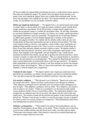 22 1Se um ladrão for surpreendido arrombando um muro, e sendo ferido morrer, quem o
feriu não será culpado do sangue. 2Se, porém, fizer isso depois de ter nascido o sol,
quem o ferir será culpado de sangue; neste caso o ladrão fará restituição total. Se não
tiver com que pagar, será vendido por seu furto. 3Se o animal roubado, boi, jumento ou
ovelha, for encontrado vivo em seu poder, restituirá o dobro.
Delitos que implicam indenização — 4"Se alguém fizer o seu animal pastar num campo
ou numa vinha, e o deixar pastar em campo de outrem, restituirá a parte comida desse
campo, conforme o que ajustar. Se ele deixar pastar o campo inteiro, pagará com o
melhor do seu próprio campo e o melhor de sua própria vinha. 5Se um fogo, alastrandose, encontrar espinheiros e atingir as medas, ou a messe, ou o campo, aquele que ateou o
fogo pagará totalmente o que tiver queimado. 6Se alguém der ao seu próximo dinheiro
ou objetos para guardar, e isso for furtado daquele que o recebeu, se for achado o
ladrão, este pagará em dobro. 7Se o ladrão não for achado, então o dono da casa será
levado diante de Deus para testemunhar que não se apossou do bem alheio. 8Em toda
causa litigiosa relativa a um boi, a um jumento, a uma ovelha, a uma vestimenta ou a
qualquer objeto perdido do qual se diz: 'Esta é a coisa', a causa será levada diante de
Deus. O que Deus declarar culpado restituirá o dobro ao outro. 9Se alguém confiar à
guarda de outro um jumento, um touro, uma ovelha ou qualquer outro animal, e este
morrer, ficar aleijado ou for afugentado, sem que ninguém o veja, 10então haverá
juramento de Iahweh entre ambos, de que não se apossou dos bens do próximo; o dono
aceitará o restante e o outro não fará restituição. 11Mas se o animal furtado se encontrava
com ele, deverá restituí-lo ao seu proprietário. 12Se o animal for dilacerado por uma fera,
trará o animal dilacerado, em testemunho disso, e não terá que restituí-lo. 13Se alguém
pedir emprestado a seu próximo um animal, e este ficar aleijado ou morrer não estando
presente o dono, deverá pagá-lo. 14Mas se o dono estiver presente, não o pagará; se foi
alugado, o valor do aluguel será o pagamento.
Violação de uma virgem — 15"Se alguém seduzir uma virgem que ainda não estava
prometida em casamento, e se deitar com ela, pagará o seu dote e a tomará por mulher.
16
Se o pai dela recusar dar-lha, pagará em dinheiro conforme o dote das virgens.
Leis morais e religiosas — 17"Não deixarás viver a feiticeira. 18Quem tiver coito com
um animal será morto. 19Quem sacrificar a outros deuses será entregue ao anátema.
20
Não afligirás o estrangeiro nem o oprimido, pois vós mesmos fostes estrangeiros no
país do Egito. 21Não afligireis a nenhuma viúva ou órfão. 22Se o afligires e ele clamar a
mim escutarei o seu clamor; 23minha ira se acenderá e vos farei perecer pela espada:
vossas mulheres ficarão viúvas e vossos filhos, órfãos. 24Se emprestares dinheiro a um
compatriota, ao indigente que está em teu meio, não agirás com ele como credor que
impõe juros. 25Se tomares o manto do teu próximo em penhor, tu lho restituirás antes do
pôr-do-sol. 26Porque é com ele que se cobre, é a veste do seu corpo: em que se deitaria?
Se clamar a mim, eu o ouvirei, porque sou compassivo. 27Não blasfemarás contra Deus,
nem amaldiçoarás um chefe do teu povo.
Primícias e primogênitos — 28"Não tardarás em oferecer de tua abundância e do teu
supérfluo. O primogênito de teus filhos, tu mo darás. 29Farás o mesmo com os teus bois,
e com as tuas ovelhas; durante sete dias ficará com a mãe, e no oitavo dia mo darás.
30
Sereis para mim homens santos. Não comereis a carne de um animal dilacerado por
uma fera no campo; deitá-la-eis aos cães.

 