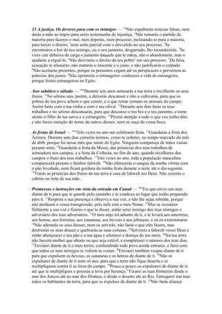 23 A justiça. Os deveres para com os inimigos — 1"Não espalharás notícias falsas, nem
darás a mão ao ímpio para seres testemunha de injustiça. 2Não tomarás o partido da
maioria para fazeres o mal, nem deporás, num processo, inclinando-te para a maioria,
para torcer o direito, 3nem serás parcial com o desvalido no seu processo. 4Se
encontrares o boi do teu inimigo, ou o seu jumento, desgarrado, lho reconduzirás. 5Se
vires cair debaixo da carga o jumento daquele que te odeia, não o abandonarás, mas o
ajudarás a erguê-lo. 6Não desviarás o direito do teu pobre5 em seu processo. 7Da falsa
acusação te afastarás; não matarás o inocente e o justo, e não justificarás o culpado.
8
Não aceitarás presentes, porque os presentes cegam até os perspicazes e pervertem as
palavras dos justos. 9Não oprimirás o estrangeiro: conheceis a vida de estrangeiro,
porque fostes estrangeiros no Egito.
Ano sabático e sábado — 10"Durante seis anos semearás a tua terra e recolherás os seus
frutos. 11No sétimo ano, porém, a deixarás descansar e não a cultivarás, para que os
pobres do teu povo achem o que comer, e o que restar comam os animais do campo.
Assim farás com a tua vinha e com o teu olival. 12Durante seis dias farás os teus
trabalhos e no sétimo descansarás, para que descanse o teu boi e o teu jumento, e tome
alento o filho da tua serva e o estrangeiro. 13Prestai atenção a tudo o que vos tenho dito,
e não fareis menção do nome de outros deuses: nem se ouça da vossa boca.
As festas de Israel — 14"Três vezes no ano me celebrarás festa. 15Guardarás a festa dos
Ázimos. Durante sete dias comerás ázimos, como te ordenei, no tempo marcado do mês
de abib, porque foi nesse mês que saíste do Egito. Ninguém compareça de mãos vazias
perante mim, 16Guardarás a festa da Messe, das primícias dos teus trabalhos de
semeadura nos campos, e a festa da Colheita, no fim do ano, quando recolheres dos
campos o fruto dos teus trabalhos. 17Três vezes no ano, toda a população masculina
comparecerá perante o Senhor Iahweh. 18Não oferecerás o sangue da minha vítima com
o pão levedado, nem ficará gordura da minha festa durante a noite até o dia seguinte.
19
Trarás as primícias dos frutos da tua terra à casa de Iahweh teu Deus. Não cozerás o
cabrito no leite de sua mãe.
Promessas e instruções em vista da entrada em Canaã — 20"Eis que envio um anjo
diante de ti para que te guarde pelo caminho e te conduza ao lugar que tenho preparado
para ti. 21Respeita a sua presença e observa a sua voz, e não lhe sejas rebelde, porque
não perdoará a vossa transgressão, pois nele está o meu Nome. 22Mas se escutares
fielmente a sua voz e fizeres o que te disser, então serei inimigo dos teus inimigos e
adversário dos teus adversários. 23O meu anjo irá adiante de ti, e te levará aos amorreus,
aos heteus, aos ferezeus, aos cananeus, aos heveus e aos jebuseus, e eu os exterminarei.
24
Não adorarás os seus deuses, nem os servirás; não farás o que eles fazem, mas
destruirás os seus deuses e quebrarás as suas colunas. 25Servireis a Iahweh vosso Deus e
então abençoarei o teu pão e a tua água e afastarei a doença do teu meio. 26Na tua terra
não haverá mulher que aborte ou que seja estéril, e completarei o número dos teus dias.
27
Enviarei diante de ti o meu terror, confundindo todo povo aonde entrares, e farei com
que todos os teus inimigos te voltem as costas. 28Enviarei também vespas diante de ti
para que expulsem os heveus, os cananeus e os heteus de diante de ti. 29Não os
expulsarei de diante de ti num só ano, para que a terra não fique deserta e se
multipliquem contra ti as feras do campo. 30Pouco a pouco os expulsarei de diante de ti,
até que te multipliques e possuas a terra por herança.31Fixarei as tuas fronteiras desde o
mar dos Juncos até ao mar dos filisteus, e desde o deserto até ao Rio. Entregarei nas tuas
mãos os habitantes da terra, para que os expulses de diante de ti. 32Não farás aliança

 
