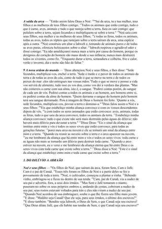 A saída da arca — 15Então assim falou Deus a Noé: 16"Sai da arca, tu e tua mulher, teus
filhos e as mulheres de teus filhos contigo. 17Todos os animais que estão contigo, tudo o
que é carne, aves, animais e tudo o que rasteja sobre a terra, faze-os sair contigo: que
pululem sobre a terra, sejam fecundos e multipliquem-se sobre a terra." 18Noé saiu com
seus filhos, sua mulher e as mulheres de seus filhos; 19e todas as feras, todos os animais,
todas as aves, todos os répteis que rastejam sobre a terra saíram da arca, uma espécie
após a outra. 20Noé construiu um altar a Iahweh e, tomando de animais puros e de todas
as aves puras, ofereceu holocaustos sobre o altar. 21Iahweh respirou o agradável odor e
disse consigo: "Eu não amaldiçoarei nunca mais a terra por causa do homem, porque os
desígnios do coração do homem são maus desde a sua infância; nunca mais destruirei
todos os viventes, como fiz. 22Enquanto durar a terra, semeadura e colheita, frio e calor,
verão e inverno, dia e noite não hão de faltar."
9 A nova ordem do mundo — 1Deus abençoou Noé e seus filhos, e lhes disse: "Sede
fecundos, multiplicai-vos, enchei a terra. 2Sede o medo e o pavor de todos os animais da
terra e de todas as aves do céu, como de tudo o que se move na terra e de todos os
peixes do mar: eles são entregues nas vossas mãos.3Tudo o que se move e possui a vida
vos servirá de alimento, tudo isso eu vos dou, como vos dei a verdura das plantas. 4Mas
não comereis a carne com sua alma, isto é, o sangue. 5Pedirei contas porém, do sangue
de cada um de vós. Pedirei contas a todos os animais e ao homem, aos homens entre si,
eu pedirei contas da alma do homem. 6Quem derrama o sangue do homem pelo homem
terá seu sangue derramado. Pois à imagem de Deus o homem foi feito. 7Quanto a vós,
sede fecundos, multiplicai-vos, povoai a terra e dominai-a." 8Deus falou assim a Noé e a
seus filhos: 9"Eis que estabeleço minha aliança convosco e com os vossos descendentes
depois de vós, 10e com todos os seres animados que estão convosco: aves, animais, todas
as feras, tudo o que saiu da arca convosco, todos os animais da terra. 11Estabeleço minha
aliança convosco: tudo o que existe não será mais destruído pelas águas do dilúvio; não
haverá mais dilúvio para devastar a terra." 12Disse Deus: "Eis o sinal da aliança que
instituo entre mim e vós e todos os seres vivos que estão convosco, para todas as
gerações futuras: 13porei meu arco na nuvem e ele se tornará um sinal da aliança entre
mim e a terra. 14Quando eu reunir as nuvens sobre a terra e o arco aparecer na nuvem,
15
eu me lembrarei da aliança que há entre mim e vós e todos os seres vivos: toda carne e
as águas não mais se tornarão um dilúvio para destruir toda carne. 16Quando o arco
estiver na nuvem, eu o verei e me lembrarei da aliança eterna que há entre Deus e os
seres vivos com toda carne que existe sobre a terra." 17Deus disse a Noé: "Este é o sinal
da aliança que estabeleço entre mim e toda carne que existe sobre a terra."
3. DO DILÚVIO A ABRAÃO
Noé e seus filhos —18Os filhos de Noé, que saíram da arca, foram Sem, Cam e Jafé;
Cam é o pai de Canaã. 19Esses três foram os filhos de Noé e a partir deles se fez o
povoamento de toda a terra. 20Noé, o cultivador, começou a plantar a vinha. 21Bebendo
vinho, embriagou-se e ficou nu dentro de sua tenda. 22Cam, pai de Canaã, viu a nudez de
seu pai e advertiu, fora, a seus dois irmãos. 23Mas Sem e Jafé tomaram o manto,
puseram-no sobre os seus próprios ombros e, andando de costas, cobriram a nudez de
seu pai; seus rostos estavam voltados para trás e eles não viram a nudez de seu pai.
24
Quando Noé acordou de sua embriaguez, soube o que lhe fizera seu filho mais jovem.
25
E disse: "Maldito seja Canaã! Que ele seja, para seus irmãos, o último dos escravos!"
26
E disse também: "Bendito seja Iahweh, o Deus de Sem, e que Canaã seja seu escravo!
27
Que Deus dilate Jafé, que ele habite nas tendas de Sem, e que Canaã seja seu escravo!"

 