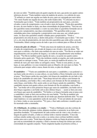 de ouro ao redor. 12Fundirás para ela quatro argolas de ouro, que porás nos quatro cantos
inferiores da arca: 13Farás também varais de madeira de acácia, e os cobrirás de ouro.
14
E enfiarás os varais nas argolas aos lados da arca, para ser carregada por meio deles.
15
Os varais ficarão nas argolas da arca, não serão tirados dela. 16E colocarás na arca o
Testemunho que te darei. 17Farás também um propiciatório de ouro puro, com dois
côvados e meio de comprimento e um côvado e meio de largura. 18Farás dois querubins
de ouro, de ouro batido os farás, nas duas extremidades do propiciatório; 19faze-me um
dos querubins numa extremidade e o outro na outra farás os querubins formando um só
corpo com o propiciatório, nas duas extremidades. 20Os querubins terão as asas
estendidas para cima e protegerão o propiciatório com suas asas, um voltado para o
outro. As faces dos querubins estarão voltadas para o propiciatório. 21Porás o
propiciatório em cima da arca; e dentro dela porás o Testemunho que te darei. 22Ali virei
a ti, e, de cima do propiciatório, do meio dos dois querubins que estão sobre a arca do
Testemunho, falarei contigo acerca de tudo o que eu te ordenar para os filhos de Israel.
A mesa dos pães da oblação — 23"Farás uma mesa de madeira de acácia, com dois
côvados de comprimento, um côvado de largura e um côvado e meio de altura. 24De
ouro puro a cobrirás, e lhe farás uma moldura de ouro no redor. 25Far-lhe-ás ao redor um
enquadramento com um palmo de largura, e ao redor do enquadramento uma moldura
de ouro. 26Far-lhe-ás também quatro argolas de ouro, e as porás nos quatro cantos
formados pelos quatro pés. 27Perto das molduras estarão as argolas, por onde passarão os
varais para se carregar a mesa. 28Farás, pois, os varais de madeira de acácia, e os
cobrirás de ouro; por meio deles se carregará a mesa. 29Farás os seus pratos, as suas
taças, as suas galhetas e os seus recipientes para as libações; de ouro puro os farás. 30E
colocarás para sempre sobre a mesa, diante de mim, os pães da oblação.
O candelabro — 31"Farás um candelabro de ouro puro; o candelabro, o seu pedestal e a
sua haste serão em relevo; os seus cálices, os seus botões e flores formarão com ele uma
só peça. 32Seis braços sairão dos seus lados: três braços do candelabro de um lado e três
braços do candelabro do outro lado. 33Num braço haverá três cálices com formato de
flor de amêndoa, com botão e flor; e três cálices com formato de flor de amêndoa no
outro braço, com botão e flor; assim serão os seis braços saindo do candelabro. 34Mas o
candelabro mesmo terá quatro cálices com formato de flor de amêndoa, com botão e
flor: 35um botão sob os dois primeiros braços que saem do candelabro, um botão sob os
dois braços seguintes e um botão sob os dois últimos braços — assim se fará com estes
seis braços que saem do candelabro. 36Os botões e os braços formarão uma só peça com
o candelabro e tudo se fará com um bloco de ouro batido. 37Far-lhe-ás também sete
lâmpadas. As lâmpadas serão elevadas de tal modo que alumiem defronte dele.38As suas
espevitadeiras e os seus aparadores serão de ouro puro. 39Com um talento de ouro puro
tu o farás e todos os seus acessórios. 40Vê, pois, e faze tudo conforme o modelo que te
foi mostrado sobre a montanha.
26 A Habitação. As cortinas e os estofos — 1"Farás a Habitação com dez cortinas de
linho fino retorcido, púrpura violeta, púrpura escarlate e carmesim; tu as farás com
querubins bordados. 2O comprimento de cada cortina será de vinte e oito côvados e a
largura de quatro côvados, e todas as cortinas terão o mesmo tamanho. 3Cinco das
cortinas estarão unidas uma com a outra; e as outras cinco cortinas também estarão
unidas uma com a outra. 4Farás laços de púrpura violeta na franja da primeira cortina
que está na extremidade do conjunto; e farás o mesmo na franja da cortina que está na
extremidade do segundo conjunto. 5Farás cinqüenta laçadas na primeira cortina, e

 