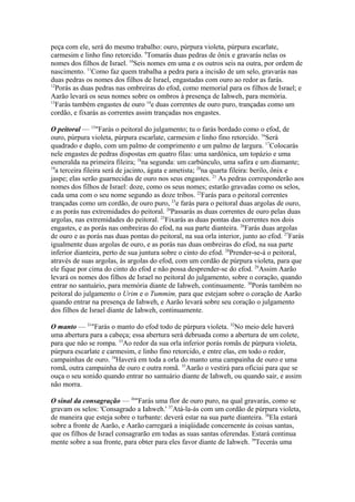 peça com ele, será do mesmo trabalho: ouro, púrpura violeta, púrpura escarlate,
carmesim e linho fino retorcido. 9Tomarás duas pedras de ônix e gravarás nelas os
nomes dos filhos de Israel. 10Seis nomes em uma e os outros seis na outra, por ordem de
nascimento. 11Como faz quem trabalha a pedra para a incisão de um selo, gravarás nas
duas pedras os nomes dos filhos de Israel, engastadas com ouro ao redor as farás.
12
Porás as duas pedras nas ombreiras do efod, como memorial para os filhos de Israel; e
Aarão levará os seus nomes sobre os ombros à presença de Iahweh, para memória.
13
Farás também engastes de ouro 14e duas correntes de ouro puro, trançadas como um
cordão, e fixarás as correntes assim trançadas nos engastes.
O peitoral — 15"Farás o peitoral do julgamento; tu o farás bordado como o efod, de
ouro, púrpura violeta, púrpura escarlate, carmesim e linho fino retorcido. 16Será
quadrado e duplo, com um palmo de comprimento e um palmo de largura. 17Colocarás
nele engastes de pedras dispostas em quatro filas: uma sardônica, um topázio e uma
esmeralda na primeira fileira; 18na segunda: um carbúnculo, uma safira e um diamante;
19
a terceira fileira será de jacinto, ágata e ametista; 20na quarta fileira: berilo, ônix e
jaspe; elas serão guarnecidas de ouro nos seus engastes. 21 As pedras corresponderão aos
nomes dos filhos de Israel: doze, como os seus nomes; estarão gravadas como os selos,
cada uma com o seu nome segundo as doze tribos. 22Farás para o peitoral correntes
trançadas como um cordão, de ouro puro, 23e farás para o peitoral duas argolas de ouro,
e as porás nas extremidades do peitoral. 24Passarás as duas correntes de ouro pelas duas
argolas, nas extremidades do peitoral. 25Fixarás as duas pontas das correntes nos dois
engastes, e as porás nas ombreiras do efod, na sua parte dianteira. 26Farás duas argolas
de ouro e as porás nas duas pontas do peitoral, na sua orla interior, junto ao efod. 27Farás
igualmente duas argolas de ouro, e as porás nas duas ombreiras do efod, na sua parte
inferior dianteira, perto de sua juntura sobre o cinto do efod. 28Prender-se-á o peitoral,
através de suas argolas, às argolas do efod, com um cordão de púrpura violeta, para que
ele fique por cima do cinto do efod e não possa desprender-se do efod. 29Assim Aarão
levará os nomes dos filhos de Israel no peitoral do julgamento, sobre o coração, quando
entrar no santuário, para memória diante de Iahweh, continuamente. 30Porás também no
peitoral do julgamento o Urim e o Tummim, para que estejam sobre o coração de Aarão
quando entrar na presença de Iahweh, e Aarão levará sobre seu coração o julgamento
dos filhos de Israel diante de Iahweh, continuamente.
O manto — 31"Farás o manto do efod todo de púrpura violeta. 32No meio dele haverá
uma abertura para a cabeça; essa abertura será debruada como a abertura de um colete,
para que não se rompa. 33Ao redor da sua orla inferior porás romãs de púrpura violeta,
púrpura escarlate e carmesim, e linho fino retorcido, e entre elas, em todo o redor,
campainhas de ouro. 34Haverá em toda a orla do manto uma campainha de ouro e uma
romã, outra campainha de ouro e outra romã. 35Aarão o vestirá para oficiai para que se
ouça o seu sonido quando entrar no santuário diante de Iahweh, ou quando sair, e assim
não morra.
O sinal da consagração — 36"Farás uma flor de ouro puro, na qual gravarás, como se
gravam os selos: 'Consagrado a Iahweh.' 37Atá-la-ás com um cordão de púrpura violeta,
de maneira que esteja sobre o turbante: deverá estar na sua parte dianteira. 38Ela estará
sobre a fronte de Aarão, e Aarão carregará a iniqüidade concernente às coisas santas,
que os filhos de Israel consagrarão em todas as suas santas oferendas. Estará continua
mente sobre a sua fronte, para obter para eles favor diante de Iahweh. 39Tecerás uma

 