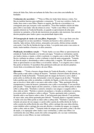túnica de linho fino, farás um turbante de linho fino e um cinto com trabalho de
bordador.
Vestimentas dos sacerdotes — 40"Para os filhos de Aarão farás túnicas e cintos. Farlhes-ás também barretes para esplendor e ornamento. 41E com isso vestirás a Aarão, teu
irmão, bem como a seus filhos. Depois os ungirás, dar-lhes-ás a investidura e os
consagrarás para que exerçam o meu sacerdócio. 42Faze-lhes também calções de linho
para cobrir a sua nudez: irão da cintura às coxas. 43Aarão e seus filhos os vestirão
quando entrarem na Tenda da Reunião, ou quando se aproximarem do altar para
ministrar no santuário, a fim de não incorrerem em pecado e não morrerem. Isto será um
decreto perpétuo para Aarão e para a sua posteridade depois dele.
29 Consagração de Aarão e de seus filhos. Preparação — 1"Eis o que farás com eles
para consagrá-los ao meu sacerdócio. Tomarás um bezerro e dois carneiros sem
mancha, 2pães ázimos, bolos ázimos, amassados com azeite, obréias ázimas untadas
com azeite. Com flor de farinha de trigo os farás, 3e os porás num cesto e nos cestos os
trarás; trarás também o bezerro e os dois carneiros.
Purificação, investidura e unção — 4"Farás Aarão e os seus filhos se aproximarem da
entrada da Tenda da Reunião e os lavarás com água. 5Tomarás as vestimentas e porás
em Aarão a túnica, o manto, o efod e o peitoral, e o cingirás com o cinto do efod. 6Pôrlhe-ás o turbante na cabeça, e sobre o turbante o sinal da santa consagração. 7Tomarás
do óleo da unção e, derramando-o sobre a cabeça dele, o ungirás. 8Do mesmo modo,
farás se aproximarem os seus filhos e os revestirás túnicas, 9e os cingirás com o cinto e
lhes porás os barretes. O sacerdócio lhes pertencerá então por um decreto perpétuo.
Assim farás a investidura de Aarão e de seus filhos.
Oferendas — 10"Farás o bezerro chegar diante da Tenda da Reunião, e Aarão e seus
filhos porão a mão sobre a cabeça do bezerro. 11Imolarás o bezerro diante de Iahweh, na
entrada da Tenda da Reunião. 12Tomarás parir do sangue do bezerro e com o dedo o
porás sobre os chifres do altar, derramando o resto do sangue ao pé do altar. 13Tomarás
toda a gordura que cobre as entranhas, o redenho do fígado, os dois rins com a gordura
que os envolve e farás subir o seu suave odor sobre o altar. 14Mas, queimarás fora do
acampamento a carne do bezerro, juntamente com o pêlo o excremento. É um sacrifício
pelo pecado. 15Tomarás depois um dos carneiros, e Aarão com seus filhos porão as mãos
sobre a cabeça dele. 16Imolarás o carneiro, tomarás o seu sangue e o jogarás sobre o
altar, todo ao redor. 17Partirás o carneiro em pedaços e, lavadas as entranhas e as pernas,
tu as porás sobre os pedaços e sobre a cabeça. 18Assim, queimarás todo o carneiro,
fazendo subir a sua fumava sobre o altar. É um holocausto para Iahweh. É um perfume
de suave odor, uma oferta queimada para Iahweh. 19Tomarás depois o segundo carneiro,
e Aarão com seus filhos porão as mãos sobre a cabeça dele. 20Imolarás o carneiro,
tomarás um pouco de seu sangue e o porás sobre a ponta da orelha direita de Aarão e
sobre a ponta da orelha direita dos seus filhos, sobre o polegar das suas mãos direitas,
como também sobre o polegar dos seus pés direitos; o restante do sangue, tu o jogarás
sobre o altar, todo ao redor. 21"Tomarás então do sangue que está sobre o altar, e do óleo
da unção, e os espargirás sobre Aarão e suas vestimentas, e sobre seus filhos e as
vestimentas dos seus filhos; assim eles serão consagrados; ele e as suas vestimentas,
assim como os seus filhos e as suas vestimentas.

 