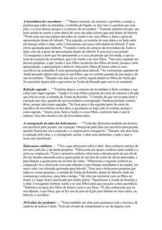 A investidura dos sacerdotes — 22"Depois tomarás, do carneiro, a gordura, a cauda, a
gordura que cobre as entranhas, o redenho do fígado, os dois rins e a gordura que está
nele, e a coxa direita, porque é o carneiro da investidura. 23Tomarás também um pão, um
bolo untado no azeite e uma obréia do cesto dos pães ázimos que está diante de Iahweh.
24
Porás tudo isso nas palmas das mãos de Aarão e dos seus filhos, e farás o gesto de
apresentação diante de Iahweh. 25Em seguida, os tomarás de suas mãos e os farás subir
em fumaça sobre o altar, sobre o holocausto, em suave odor diante de Iahweh. É uma
oferta queimada para Iahweh. 26Tomarás o peito do carneiro da investidura de Aarão e
farás com ele o gesto de apresentação diante de Iahweh. E essa será a tua porção.
27
Consagrarás o peito que foi apresentado, e a coxa da porção que foi tirada, o que se
tirou do carneiro da investidura, que é de Aarão e de seus filhos. 28Isto será, segundo um
decreto perpétuo, o que Aarão e seus filhos receberão dos filhos de Israel, porque é uma
apresentação: a apresentação a Iahweh, feita pelos filhos de Israel sobre os seus
sacrifícios de comunhão É uma apresentação para Iahweh. 29As vestimentas sagradas de
Aarão passarão depois dele para os seu filhos, que as vestirão quando da sua unção e da
sua investidura. 30Durante sete dias ele as vestirá, aquele dentre os filhos de Aarão que
for sacerdote depois dele e que entrar na Tenda da Reunião para servir no santuário.
Refeição sagrada — 31"Tomarás depois o carneiro da investidura e farás cozinhar a sua
carne num lugar sagrado. 32Aarão e os seus filhos comerão da carne do carneiro e do pão
que está no cesto, à entrada da Tenda da Reunião. 33Comerão do que serviu para fazer a
expiação por eles, quando da sua investidura e consagração. Nenhum profano comerá
disso, porque são coisas sagradas. 34Se ficar para o dia seguinte parte da carne do
sacrifício de investidura ou dos pães, a queimarás ao fogo; não se comerá, porque é
coisa sagrada. 35Assim, pois, farás a Aarão e a seus filhos, conforme tudo o que te
ordenei. Sete dias durará o rito da investidura deles.
A consagração do altar dos holocaustos — 36"Cada dia oferecerás também um bezerro
em sacrifício pelo pecado, em expiação. Oferecerás pelo altar um sacrifício pelo pecado,
quando fizeres por ele a expiação, e o ungirás para consagrá-lo. 37Durante sete dias farás
a expiação pelo altar, e o consagrarás; assim, o altar será santíssimo, e tudo o que o
tocar será santificado.
Holocausto cotidiano — 38"Eis o que oferecerás sobre o altar: dois cordeiros machos de
um ano, cada dia, e de modo perpétuo. 39Oferecerás um desses cordeiros pela manhã e o
outro ao crepúsculo. 40Com o primeiro cordeiro oferecerás a décima parte de um efá de
flor de farinha amassada com a quarta parte de um him de azeite de olivas amassadas, e
para libação a quarta parte de um him de vinho. 41Oferecerás o segundo cordeiro ao
crepúsculo; tu o oferecerás com uma oblação e uma libação semelhante à da manhã: em
suave odor, em oferenda queimada para Iahweh. 42Este será o holocausto perpétuo por
todas as vossas gerações, à entrada da Tenda da Reunião, diante de Iahweh, onde me
comunicarei convosco, para falar contigo. 43Ali virei me encontrar com os filhos de
Israel, e o lugar ficará santificado por minha glória. 44Santificarei a Tenda da Reunião e
o altar. Consagrarei também Aarão e os seus filhos para que exerçam o meu sacerdócio.
45
Habitarei no meio dos filhos de Israel e serei o seu Deus. 46E eles conhecerão que eu
sou Iahweh, o seu Deus, que os fez sair do país do Egito para habitar no meio deles, eu,
Iahweh, o seu Deus.
30 O altar dos perfumes — 1"Farás também um altar para queimares nele o incenso, de
madeira de acácia o farás. 2Terá um côvado de comprimento e um de largura, será

 