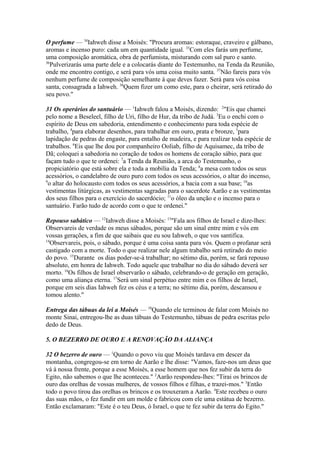 O perfume — 34Iahweh disse a Moisés: "Procura aromas: estoraque, craveiro e gálbano,
aromas e incenso puro: cada um em quantidade igual. 35Com eles farás um perfume,
uma composição aromática, obra de perfumista, misturando com sal puro e santo.
36
Pulverizarás uma parte dele e a colocarás diante do Testemunho, na Tenda da Reunião,
onde me encontro contigo, e será para vós uma coisa muito santa. 37Não fareis para vós
nenhum perfume de composição semelhante à que deves fazer. Será para vós coisa
santa, consagrada a Iahweh. 38Quem fizer um como este, para o cheirar, será retirado do
seu povo."
31 Os operários do santuário — 1Iahweh falou a Moisés, dizendo: 2"Eis que chamei
pelo nome a Beseleel, filho de Uri, filho de Hur, da tribo de Judá. 3Eu o enchi com o
espírito de Deus em sabedoria, entendimento e conhecimento para toda espécie de
trabalho, 4para elaborar desenhos, para trabalhar em ouro, prata e bronze, 5para
lapidação de pedras de engaste, para entalho de madeira, e para realizar toda espécie de
trabalhos. 6Eis que lhe dou por companheiro Ooliab, filho de Aquisamec, da tribo de
Dã; coloquei a sabedoria no coração de todos os homens de coração sábio, para que
façam tudo o que te ordenei: 7a Tenda da Reunião, a arca do Testemunho, o
propiciatório que está sobre ela e toda a mobília da Tenda; 8a mesa com todos os seus
acessórios, o candelabro de ouro puro com todos os seus acessórios, o altar do incenso,
9
o altar do holocausto com todos os seus acessórios, a bacia com a sua base; 10as
vestimentas litúrgicas, as vestimentas sagradas para o sacerdote Aarão e as vestimentas
dos seus filhos para o exercício do sacerdócio; 11o óleo da unção e o incenso para o
santuário. Farão tudo de acordo com o que te ordenei."
Repouso sabático — 12Iahweh disse a Moisés: 13"Fala aos filhos de Israel e dize-lhes:
Observareis de verdade os meus sábados, porque são um sinal entre mim e vós em
vossas gerações, a fim de que saibais que eu sou Iahweh, o que vos santifica.
14
Observareis, pois, o sábado, porque é uma coisa santa para vós. Quem o profanar será
castigado com a morte. Todo o que realizar nele algum trabalho será retirado do meio
do povo. 15Durante os dias poder-se-á trabalhar; no sétimo dia, porém, se fará repouso
absoluto, em honra de Iahweh. Todo aquele que trabalhar no dia do sábado deverá ser
morto. 16Os filhos de Israel observarão o sábado, celebrando-o de geração em geração,
como uma aliança eterna. 17Será um sinal perpétuo entre mim e os filhos de Israel,
porque em seis dias Iahweh fez os céus e a terra; no sétimo dia, porém, descansou e
tomou alento."
Entrega das tábuas da lei a Moisés — 18Quando ele terminou de falar com Moisés no
monte Sinai, entregou-lhe as duas tábuas do Testemunho, tábuas de pedra escritas pelo
dedo de Deus.
5. O BEZERRO DE OURO E A RENOVAÇÃO DA ALIANÇA
32 O bezerro de ouro — 1Quando o povo viu que Moisés tardava em descer da
montanha, congregou-se em torno de Aarão e lhe disse: "Vamos, faze-nos um deus que
vá à nossa frente, porque a esse Moisés, a esse homem que nos fez subir da terra do
Egito, não sabemos o que lhe aconteceu." 2Aarão respondeu-lhes: "Tirai os brincos de
ouro das orelhas de vossas mulheres, de vossos filhos e filhas, e trazei-mos." 3Então
todo o povo tirou das orelhas os brincos e os trouxeram a Aarão. 4Este recebeu o ouro
das suas mãos, o fez fundir em um molde e fabricou com ele uma estátua de bezerro.
Então exclamaram: "Este é o teu Deus, ó Israel, o que te fez subir da terra do Egito."

 