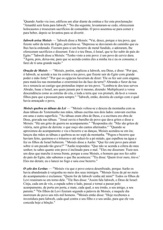 5

Quando Aarão viu isso, edificou um aliar diante da estátua e fez esta proclamação:
"Amanhã será festa para Iahweh." 6No dia seguinte, levantaram-se cedo, ofereceram
holocaustos e trouxeram sacrifícios de comunhão. O povo assentou-se para comer e
para beber, depois se levantou para se divertir.
Iahweh avisa Moisés — 7Iahweh disse a Moisés: "Vai, desce, porque o teu povo, que
fizeste subir da terra do Egito, perverteu-se. 8Depressa se desviaram do caminho que eu
lhes havia ordenado. Fizeram para si um bezerro de metal fundido, o adoraram, lhe
ofereceram sacrifícios e disseram: Este é o teu Deus, ó Israel, que te fez subir do país do
Egito." 9Iahweh disse a Moisés: "Tenho visto a este povo: é um povo de cerviz dura.
10
Agora, pois, deixa-me, para que se acenda contra eles a minha ira e eu os consuma; e
farei de ti uma grande nação."
Oração de Moisés — 11Moisés, porém, suplicou a Iahweh, seu Deus, e disse: "Por que,
ó Iahweh, se acende a tua ira contra o teu povo, que fizeste sair do Egito com grande
poder e mão forte? 12Por que os egípcios haveriam de dizer: 'Ele os fez sair com engano,
para matá-los nas montanhas e exterminá-los da face da terra'? Abranda o furor da tua
ira e renuncia ao castigo que pretendias impor ao teu povo. 13Lembra-te dos teus servos
Abraão, Isaac e Israel, aos quais juraste por ti mesmo, dizendo: Multiplicarei a vossa
descendência como as estrelas do céu, e toda a terra que vos prometi, dá-la-ei a vossos
filhos para que a possuam para sempre." 14Iahweh, então, desistiu do castigo com o qual
havia ameaçado o povo,
Moisés quebra as tábuas da Lei — 15Moisés voltou-se e desceu da montanha com as
duas tábuas do Testemunho nas mãos, tábuas escritas nos dois lados: estavam escritas
em uma e outra superfície. 16As tábuas eram obra de Deus, e a escritura era obra de
Deus, gravada nas tábuas. 17Josué ouviu o barulho do povo que dava gritos e disse a
Moisés: "Há um grito de guerra no acampamento." 18Respondeu ele: "Não são gritos de
vitória, nem gritos de derrota: o que ouço são cantos alternados." 19Quando se
aproximou do acampamento e viu o bezerro e as danças, Moisés acendeu-se em ira;
lançou das mãos as tábuas e quebrou-as no sopé da montanha. 20Pegou o bezerro que
haviam feito, queimou-o e triturou-o até reduzi-lo a pó miúdo, que espalhou na água e
fez os filhos de Israel beberem. 21Moisés disse a Aarão: "Que fez este povo para atrair
sobre si um pecado tão grave?" 22Aarão respondeu: "Que não se acenda a cólera do meu
senhor; tu sabes quanto este povo é inclinado para o mal. 23Eles me disseram: 'Faze-nos
um deus que marche à nossa frente, porque a esse Moisés, o homem que nos fez subir
do país do Egito, não sabemos o que lhe aconteceu.' 24Eu disse: 'Quem tiver ouro, tire-o.'
Eles mo deram; eu o lancei no fogo e saiu esse bezerro."
O zelo dos Levitas — 25Moisés viu que o povo estava desenfreado, porque Aarão os
havia abandonado à vergonha no meio dos seus inimigos. 26Moisés ficou de pé no meio
do acampamento e exclamou: "Quem for de Iahweh venha até mim!" Todos os filhos de
Levi reuniram-se em torno dele. 27Ele lhes disse: "Assim fala Iahweh, o Deus de Israel:
Cinja, cada um de vós, a espada sobre o lado, passai e tornai a passar pelo
acampamento, de porta em porta, e mate, cada qual, a seu irmão, a seu amigo, a seu
parente." 28Os filhos de Levi fizeram segundo a palavra de Moisés, e naquele dia
morreram do povo uns três mil homens. 29Moisés então disse: "Hoje recebestes a
investidura para Iahweh, cada qual contra o seu filho e o seu união, para que ele vos
conceda hoje a bênção."

 