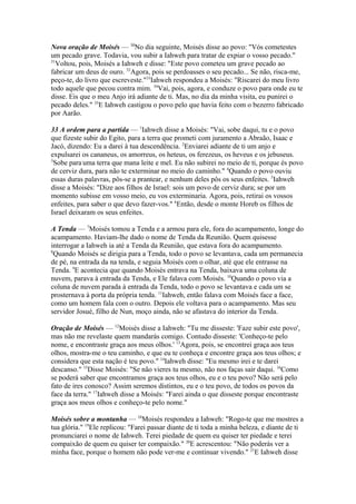 Nova oração de Moisés — 30No dia seguinte, Moisés disse ao povo: "Vós cometestes
um pecado grave. Todavia, vou subir a Iahweh para tratar de expiar o vosso pecado."
31
Voltou, pois, Moisés a Iahweh e disse: "Este povo cometeu um grave pecado ao
fabricar um deus de ouro. 32Agora, pois se perdoasses o seu pecado... Se não, risca-me,
peço-te, do livro que escreveste."33Iahweh respondeu a Moisés: "Riscarei do meu livro
todo aquele que pecou contra mim. 34Vai, pois, agora, e conduze o povo para onde eu te
disse. Eis que o meu Anjo irá adiante de ti. Mas, no dia da minha visita, eu punirei o
pecado deles." 35E Iahweh castigou o povo pelo que havia feito com o bezerro fabricado
por Aarão.
33 A ordem para a partida — 1Iahweh disse a Moisés: "Vai, sobe daqui, tu e o povo
que fizeste subir do Egito, para a terra que prometi com juramento a Abraão, Isaac e
Jacó, dizendo: Eu a darei à tua descendência. 2Enviarei adiante de ti um anjo e
expulsarei os cananeus, os amorreus, os heteus, os ferezeus, os heveus e os jebuseus.
3
Sobe para:uma terra que mana leite e mel. Eu não subirei no meio de ti, porque és povo
de cerviz dura, para não te exterminar no meio do caminho." 4Quando o povo ouviu
essas duras palavras, pôs-se a prantear, e nenhum deles pôs os seus enfeites. 5Iahweh
disse a Moisés: "Dize aos filhos de Israel: sois um povo de cerviz dura; se por um
momento subisse em vosso meio, eu vos exterminaria. Agora, pois, retirai os vossos
enfeites, para saber o que devo fazer-vos." 6Então, desde o monte Horeb os filhos de
Israel deixaram os seus enfeites.
A Tenda — 7Moisés tomou a Tenda e a armou para ele, fora do acampamento, longe do
acampamento. Haviam-lhe dado o nome de Tenda da Reunião. Quem quisesse
interrogar a Iahweh ia até a Tenda da Reunião, que estava fora do acampamento.
8
Quando Moisés se dirigia para a Tenda, todo o povo se levantava, cada um permanecia
de pé, na entrada da na tenda, e seguia Moisés com o olhar, até que ele entrasse na
Tenda. 9E acontecia que quando Moisés entrava na Tenda, baixava uma coluna de
nuvem, parava à entrada da Tenda, e Ele falava com Moisés. 10Quando o povo via a
coluna de nuvem parada à entrada da Tenda, todo o povo se levantava e cada um se
prosternava à porta da própria tenda. 11Iahweh, então falava com Moisés face a face,
como um homem fala com o outro. Depois ele voltava para o acampamento. Mas seu
servidor Josué, filho de Nun, moço ainda, não se afastava do interior da Tenda.
Oração de Moisés — 12Moisés disse a Iahweh: "Tu me disseste: 'Faze subir este povo',
mas não me revelaste quem mandarás comigo. Contudo disseste: 'Conheço-te pelo
nome, e encontraste graça aos meus olhos.' 13Agora, pois, se encontrei graça aos teus
olhos, mostra-me o teu caminho, e que eu te conheça e encontre graça aos teus olhos; e
considera que esta nação é teu povo." 14Iahweh disse: "Eu mesmo irei e te darei
descanso." 15Disse Moisés: "Se não vieres tu mesmo, não nos faças sair daqui. 16Como
se poderá saber que encontramos graça aos teus olhos, eu e o teu povo? Não será pelo
fato de ires conosco? Assim seremos distintos, eu e o teu povo, de todos os povos da
face da terra." 17Iahweh disse a Moisés: "Farei ainda o que disseste porque encontraste
graça aos meus olhos e conheço-te pelo nome."
Moisés sobre a montanha — 18Moisés respondeu a Iahweh: "Rogo-te que me mostres a
tua glória." 19Ele replicou: "Farei passar diante de ti toda a minha beleza, e diante de ti
pronunciarei o nome de Iahweh. Terei piedade de quem eu quiser ter piedade e terei
compaixão de quem eu quiser ter compaixão." 20E acrescentou: "Não poderás ver a
minha face, porque o homem não pode ver-me e continuar vivendo." 21E Iahweh disse

 