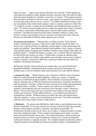 objetos de ouro; — todos os que haviam oferecido ouro a Iahweh. 23Todos aqueles em
cujo poder havia púrpura violeta, púrpura escarlate, carmesim, linho fino, pêlo de cabra,
peles de carneiro tingidas de vermelho e couro fino, os traziam. 24Todo aquele que fazia
oferta de prata e de bronze a Iahweh a trazia, e todo aquele em cujo poder havia madeira
de acácia para toda a obra do serviço, a trazia. 25As mulheres habilidosas traziam o que
por suas próprias mãos tinham fiado: púrpura violeta e escarlate, carmesim e linho fino.
26
As mulheres às quais o coração movia a trabalhar com habilidade fiavam os pêlos de
cabra. 27Os chefes trouxeram pedras de ônix e pedras de engaste para o efod e o peitoral,
28
os aromas e o azeite para a iluminação, para o óleo da unção e para o perfume
aromático. 29Os filhos de Israel trouxeram oferta voluntária a Iahweh, a saber, todo
homem e mulher, cujo coração os movia a trazerem uma oferta para toda a obra que
Iahweh, por intermédio de Moisés, tinha ordenado que se fizesse.
Os operários do santuário — 30Moisés disse aos filhos de Israel: "Vede, Iahweh
chamou a Beseleel por seu nome, o filho de Uri, filho de Hur, da tribo de Judá, 31e o
encheu com o espírito de Deus, de sabedoria, entendi mento e conhecimento para toda
espécie de trabalhos; 32para elaborai desenhos, para trabalhar o ouro, a prata e o bronze,
33
para lapidar pedras de engaste, para trabalhar a madeira e para realizar toda espécie de
trabalho artístico. 34Também lhe dispôs o coração, a ele e a Ooliab, filho de Aquisamec,
da tribo de Dã, para ensinar aos outros. 35Encheu-lhes o coração de sabedoria para
executar toda espécie de trabalho, para entalhar, para desenhar, para recamar a púrpura
violeta e escarlate, o carmesim o linho fino, e para tecer; hábeis em toda espécie de
trabalhos e desenhistas de projetos.
36 1Beseleel, Ooliab e todos os homens de coração sábio, nos quais Iahweh havia
depositado sabedoria e entendimento para executar com perícia toda espécie de
trabalhos para o culto do santuário, farão tudo de acordo com o que Iahweh ordenou."
A entrega da coleta — 2Moisés chamou, pois, a Beseleel e Ooliab e todos os homens
hábeis aos quais Iahweh havia dado sabedoria, a todos cujo coração os impelia a
entregar-se à realização de algum trabalho. 3Eles receberam, na presença de Moisés,
todas as oferendas que os filhos de Israel haviam trazido para a realização das obras do
culto do santuário. Contudo, os filhos de Israel continuavam trazendo espontaneamente
suas ofertas todas as manhãs. 4Todos os peritos que realizavam os trabalhos do
santuário, interrompendo cada um a tarefa que estava fazendo, vieram 5e disseram a
Moisés: "O povo traz muito mais que o necessário para realizar a obra que Iahweh
ordenou que se fizesse." 6Então ordenou Moisés, e a sua ordem foi proclamada no
acampamento, dizendo: "Nenhum homem ou mulher faça mais obra alguma para a
oferta do santuário." Assim o povo foi proibido de trazer mais. 7Pois já havia material
suficiente para realizar todas as obras e ainda sobrava.
A Habitação — 8Os artistas mais habilidosos, dentre todos os que trabalhavam na obra,
fizeram a Habitação. Ele fez uma obra de arte com dez cortinas de linho fino retorcido,
púrpura violeta, púrpura escarlate e carmesim, com figuras de querubins. 9O
comprimento de cada cortina era de vinte e oito côvados, e a largura de quatro côvados;
uma única medida para todas. 10Cinco cortinas eram ligadas uma à outra; e as outras
cinco eram também ligadas uma à outra. 11Fez laçadas de púrpura violeta na franja da
primeira cortina, que estava na extremidade do conjunto. Fez o mesmo na franja da
cortina que terminava o segundo conjunto. 12Fez cinqüenta laçadas na primeira cortina e
cinqüenta laçadas na extremidade da cortina do segundo conjunto, correspondendo as

 