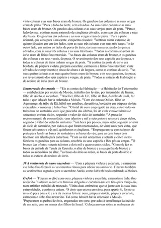 vinte colunas e as suas bases eram de bronze. Os ganchos das colunas e as suas vergas
eram de prata. 11Para o lado do norte, cem côvados. As suas vinte colunas e as suas
bases eram de bronze. Os ganchos das colunas e as suas vergas eram de prata. 12Para o
lado do mar, cortinas numa extensão de cinqüenta côvados, com suas dez colunas e suas
dez bases. Os ganchos das colunas e as suas vergas eram de prata. 13Para a parte
oriental, que olha para o nascente, cinqüenta côvados: 14cortinas numa extensão de
quinze côvados em um dos lados, com as suas três colunas e as suas três bases; 15e do
outro lado, em ambos os lados da porta do átrio, cortinas numa extensão de quinze
côvados, com as suas três colunas e as suas três bases. 16Todas as cortinas ao redor do
átrio eram de linho fino retorcido. 17As bases das colunas eram de bronze, e os ganchos
das colunas e os seus varais, de prata. O revestimento dos seus capitéis era de prata, e
todas as colunas do átrio tinham vergas de prata. 18A cortina da porta do átrio era
bordada, de púrpura violeta, púrpura escarlate, carmesim e linho fino retorcido: vinte
côvados de comprimento e cinco de altura e de largura, como as cortinas do átrio. 19As
suas quatro colunas e as suas quatro bases eram de bronze, e os seus ganchos, de prata;
e o revestimento dos seus capitéis e vergas, de prata. 20Todas as estacas da Habitação e
do recinto do átrio eram de bronze.
Enumeração dos metais — 21Eis as contas da Habitação — a Habitação do Testemunho
— estabelecidas por ordem de Moisés, trabalho dos levitas, por intermédio de Itamar,
filho de Aarão, o sacerdote. 22Beseleel, filho de Uri, filho de Hur, da tribo de Judá, fez
tudo o que Iahweh havia ordenado a Moisés. 23Com ele estava Ooliab, filho de
Aquisamec, da tribo de Dã, hábil nos entalhes, desenhista, bordador em púrpura violeta
e escarlate, carmesim e linho fino. 24O total do ouro empregado na obra, entre todos os
trabalhos do santuário, ouro que provinha das ofertas, foi de vinte e nove talentos e
setecentos e trinta siclos, segundo o valor do siclo do santuário. 25A prata do
recenseamento da comunidade: cem talentos e mil e setecentos e setenta e cinco siclos,
segundo o valor do siclo do santuário: 26um beca por pessoa, meio siclo, segundo o valor
do siclo do santuário, por todos os que foram recenseados, de vinte anos para cima, que
foram seiscentos e três mil, quinhentos e cinqüenta. 27Empregaram-se cem talentos de
prata para fundir as bases do santuário e as bases do véu; para as cem bases cem
talentos: um talento para cada base. 28Com os mil setecentos e setenta e cinco siclos
fabricou os ganchos para as colunas, recobriu os seus capitéis e lhes pôs as vergas. 29O
bronze das ofertas: setenta talentos e dois mil e quatrocentos siclos. 30Com ele fez as
bases da entrada da Tenda da Reunião, o altar de bronze e a sua grelha de bronze e
todos os acessórios do altar, 31as bases do átrio ao redor, as bases da porta do átrio e
todas as estacas do recinto do átrio.
39 A vestimenta do sumo sacerdote — 1Com a púrpura violeta e escarlate, o carmesim
e o linho fino fizeram as vestimentas rituais para oficiar no santuário. Fizeram também
as vestimentas sagradas para o sacerdote Aarão, como Iahweh havia ordenado a Moisés.
O efod — 2Fizeram o efod com ouro, púrpura violeta e escarlate, carmesim e linho fino
retorcido. 3Bateram o ouro em lâminas delgadas e cortaram-nas em tiras para trançá-las,
num artístico trabalho de trançado. 4Tinha duas ombreiras que se juntavam às suas duas
extremidades, e assim se uniam. 5O cinto que estava em cima, para apertá-lo, formava
uma só peça com ele e era da mesma feitura: ouro, púrpura violeta, púrpura escarlate,
carmesim e linho fino retorcido. Tal como Iahweh havia ordenado a Moisés.
6
Prepararam as pedras de ônix, engastadas em ouro, gravadas à semelhança da incisão
de um selo, com os nomes dos filhos de Israel. 7Colocaram-nas sobre as ombreiras do

 
