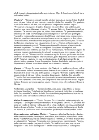 efod, à maneira de pedras destinadas a recordar aos filhos de Israel, como Iahweh havia
ordenado a Moisés.
O peitoral — 8Fizeram o peitoral, trabalho artístico trançado, da mesma feitura do efod:
ouro, púrpura violeta, púrpura escarlate, carmesim e linho fino retorcido. 9Era quadrado,
e o fizeram dobrado em dois, com um palmo de comprimento e um de largura.
10
Colocaram nele engastes de pedras dispostas em quatro filas: uma sardónica, um
topázio e uma esmeralda para a primeira. 11A segunda fileira era de carbúnculo, safira e
diamante. 12A terceira, uma ágata, um jacinto e uma ametista. 13A quarta era um berilo,
um ônix e um jaspe. Estavam engastadas com engastes de ouro em suas guarnições.
14
As pedras correspondiam aos nomes dos filhos de Israel: doze, como os seus nomes.
Estavam gravadas como um selo, cada qual com o seu nome, segundo as doze tribos.
15
Fizeram sobre o peitoral correntes trançadas como um cordão de ouro puro. 16Fizeram
também dois engastes de ouro e duas argolas de ouro, e fixaram ambas as argolas nas
duas extremidades do peitoral. 17Passaram os dois cordões de ouro pelas argolas dos
extremos do peitoral. 18Fixaram as duas pontas dos cordões nos engastes, e os
prenderam nas duas ombreiras do efod em sua parte dianteira. 19Fizeram duas argolas de
ouro que puseram nas duas pontas do peitoral, na sua orla, que atravessava o efod por
sua parte inferior. 20Fizeram também outras duas argolas de ouro, que fixaram nas duas
ombreiras do efod em sua parte inferior dianteira, perto da juntura, por cima do cinto do
efod.21 Juntaram o peitoral por suas argolas às argolas do efod com um cordão de
púrpura violeta, para que ficasse fixo por cima do cinto do efod não pudesse o peitoral
desprender-se do efod. Tudo como Iahweh havia ordenado a Moisés.
O manto — 22Depois fizeram o manto do efod. Todo ele era tecido com púrpura violeta.
23
A abertura no meio do manto era como a abertura de um colete de malhas. A abertura
trazia em toda a sua volta uma dobra que não se rasgava. 24Fizeram, na parte inferior do
manto, romãs de púrpura violeta e escarlate, de carmesim e de linho fino retorcido.
25
Também fizeram campainhas de ouro puro e colocaram as campainhas entre as romãs.
26
Era uma campainha e uma romã, uma campainha e uma romã em toda a volta da parte
inferior do manto que se usava para o serviço religioso, como Iahweh havia ordenado a
Moisés.
Vestimentas sacerdotais — 27Fizeram também, para Aarão e seus filhos, as túnicas
tecidas de linho fino; 28o turbante de linho fino, os barretes de linho fino, os calções de
linho fino retorcido 29e o cinto de linho fino retorcido de púrpura violeta e escarlate de
carmesim, como Iahweh havia ordenado a Moisés.
O sinal de consagração — 30Depois fizeram a flor — o sinal da santa consagração, de
ouro puro — e nela gravaram como num selo: "Consagrado a Iahweh". 31Colocaram por
cima um cordão de púrpura violeta, para pô-lo sobre o turbante, em cima, como Iahweh
havia ordenado a Moisés. 32Assim se concluiu todo o trabalho da Habitação, da Tenda
da Reunião. E os filhos de Israel fizeram tudo o que Iahweh havia ordenado a Moisés.
Entrega das obras realizadas a Moisés — 33Levaram a Moisés a Habitação, a Tenda e
todos os seus acessórios, suas argolas, suas tábuas, suas travessas, suas colunas e suas
bases; 34a cobertura de peles de carneiro tingidas de vermelho, a cobertura de couro fino
e o véu protetor; 35a arca do Testemunho com os seus varais e o propiciatório; 36a mesa,
todos os seus acessórios e os pães da oblação; 37o candelabro de ouro puro, as suas
lâmpadas — uma fileira de lâmpadas — e todos os seus acessórios, e o óleo para o

 