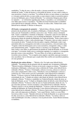 candelabro; 38o altar de ouro, o óleo da unção, o incenso aromático e o véu para a
entrada da Tenda; 39o altar de bronze e a sua grelha de bronze, os seus varais e todos os
seus acessórios; a bacia e a sua base; 40as cortinas do átrio, as suas colunas, as suas bases
e o véu para a porta do átrio, as suas cordas, as suas estacas e todos os acessórios para o
serviço da Habitação, para a Tenda da Reunião; 41as vestimentas litúrgicas para oficiar
no santuário — as vestimentas sagradas para Aarão, o sacerdote, e as vestimentas dos
seus filhos para exercer o sacerdócio. 42Os filhos de Israel fizeram todos os trabalhos
como Iahweh havia ordenado a Moisés. 43Moisés viu toda a obra. Tinham feito como
Iahweh havia ordenado. E Moisés os abençoou.
40 Ereção e consagração do santuário — 1Iahweh falou a Moisés, dizendo: 2"No
primeiro dia do primeiro mês, levantarás a Habitação, a Tenda da Reunião. 3Colocarás
nela a arca do Testemunho e cobrirás a arca com o véu. 4Trarás a mesa e arrumarás
tudo. Trarás o candelabro e montarás as lâmpadas. 5Colocarás o altar de ouro diante da
arca do Testemunho e colocarás o véu na entrada da Habitação. 6Colocarás o altar dos
holocaustos diante da entrada da Habitação, da Tenda da Reunião. 7Porás a bacia entre a
Tenda da Reunião e o altar, e nela colocarás água. 8Colocarás o átrio ao redor e porás o
véu na porta do átrio. 9Tomarás do óleo da unção e ungirás a Habitação e tudo o que
está dentro dela; tu a consagrarás com todos os seus acessórios, e ela será muito santa.
10
Ungirás o altar dos holocaustos com os seus acessórios, consagrarás o altar, e o altar
será eminentemente santo. 11Ungirás a bacia e a sua base e as consagrarás. 12Depois
farás Aarão e seus filhos se aproximarem da entrada da Tenda da Reunião; tu os lavarás
com água 13e revestirás Aarão com as vestimentas sagradas; tu o ungirás e o consagrarás
para que exerça o meu sacerdócio. 14Os seus filhos, tu os farás se aproximar e os
revestirás com as túnicas. 15Tu os ungirás como ungiste o pai deles, para que exerçam o
meu sacerdócio. Isto se fará para que a unção deles lhes confira um sacerdócio perpétuo,
em suas gerações."
Realização das ordens divinas — 16Moisés o fez. Fez tudo como Iahweh havia
ordenado. 17No primeiro dia do primeiro mês do segundo ano, levantaram a Habitação.
18
Moisés levantou a Habitação. Colocou as travessas e ergueu as colunas. 19Estendeu a
tenda para a Habitação e colocou por cima a cobertura da Tenda, como Iahweh havia
ordenado a Moisés. 20Tomou o Testemunho, colocou-o na arca, colocou os varais na
arca e pôs o propiciatório sobre a arca. 21Introduziu a arca na Habitação e colocou a
cortina do véu. Velou assim a arca do Testemunho, como Iahweh havia ordenado a
Moisés. 22Colocou a mesa na Tenda da Reunião, ao lado da Habitação, ao norte, na
extremidade do véu, 23e dispôs em ordem o pão diante de Iahweh, como Iahweh havia
ordenado a Moisés. 24Colocou o candelabro na Tenda da Reunião, diante da mesa, ao
lado da Habitação, ao sul, 25e dispôs as lâmpadas diante de Iahweh, como Iahweh havia
ordenado a Moisés. 26CoIocou o altar de ouro na Tenda da Reunião, diante do véu, 27e
em cima dele queimou o incenso aromático, como Iahweh havia ordenado a Moisés.
28
Depois colocou o véu na entrada da Habitação. 29Colocou o altar dos holocaustos na
entrada da Habitação, da Tenda da Reunião, e nele ofereceu holocaustos e a oblação,
como Iahweh havia ordenado a Moisés. 30Colocou a bacia entre a Tenda da Reunião e o
altar, e pôs nela água para as abluções, 31com a qual Moisés, Aarão e os seus filhos
lavavam as mãos e os pés. 32Quando entravam na Tenda da Reunião ou se aproximavam
do altar, lavavam-se, como Iahweh havia ordenado a Moisés. 33Levantou o átrio ao
redor da Habitação e do altar, e colocou o véu na porta do átrio. Assim Moisés terminou
os trabalhos.

 
