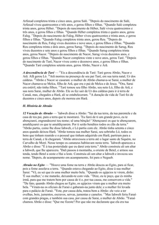 Arfaxad completou trinta e cinco anos, gerou Salé. 13Depois do nascimento de Salé,
Arfaxad viveu quatrocentos e três anos, e gerou filhos e filhas. 14Quando Salé completou
trinta anos, gerou Héber. 15Depois do nascimento de Héber, Salé viveu quatrocentos e
três anos, e gerou filhos e filhas. 16Quando Héber completou trinta e quatro anos, gerou
Faleg. 17Depois do nascimento de Faleg, Héber viveu quatrocentos e trinta anos, e gerou
filhos e filhas. 18Quando Faleg completou trinta anos, gerou Reu. 19Depois do
nascimento de Reu, Faleg viveu duzentos e nove anos, e gerou filhos e filhas. 20Quando
Reu completou trinta e dois anos, gerou Sarug. 21Depois do nascimento de Sarug, Reu
viveu duzentos e sete anos e gerou filhos e filhas. 22Quando Sarug completou trinta
anos, gerou Nacor. 23Depois do nascimento de Nacor, Sarug viveu duzentos anos, e
gerou filhos e filhas. 24Quando Nacor completou vinte e nove anos, gerou Taré. 25Depois
do nascimento de Taré, Nacor viveu cento e dezenove anos, e gerou filhos e filhas.
26
Quando Taré completou setenta anos, gerou Abrão, Nacor e Arã.
A descendência de Taré — 27Eis a descendência de Taré: Taré gerou Abrão, Nacor e
Arã. Afã gerou Ló. 28Arã morreu na presença de seu pai Taré, em sua terra natal, Ur dos
caldeus. 29Abrão e Nacor se casaram: a mulher de Abrão chamava-se Sarai; a mulher de
Nacor chamava-se Melca, filha de Arã, que era o pai de Melca e de Jesca. 30Ora, Sarai
era estéril, não tinha filhos. 31Taré tomou seu filho Abrão, seu neto Ló, filho de Arã, e
sua nora Sarai, mulher de Abrão. Ele os fez sair de Ur dos caldeus para ir à terra de
Canaã, mas, chegados a Harã, ali se estabeleceram. 32A duração da vida de Taré foi de
duzentos e cinco anos, depois ele morreu em Harã.
II. História de Abraão
12 Vocação de Abraão — 1Iahweh disse a Abrão: "Sai da tua terra, da tua parentela e da
casa de teu pai, para a terra que te mostrarei. 2Eu farei de ti um grande povo, eu te
abençoarei, engrandecerei teu nome; sê uma bênção! 3Abençoarei os que te abençoarem,
amaldiçoarei os que te amaldiçoarem. Por ti serão benditos todos os clãs da terra."
4
Abrão partiu, como lhe disse Iahweh, e Ló partiu com ele. Abrão tinha setenta e cinco
anos quando deixou Harã. 5Abrão tomou sua mulher Sarai, seu sobrinho Ló, todos os
bens que tinham reunido e o pessoal que tinham adquirido em Harã; partiram para a
terra de Canaã, e lá chegaram. 6Abrão atravessou a terra até o lugar santo de Siquém, no
Carvalho de Moré. Nesse tempo os cananeus habitavam nesta terra. 7Iahweh apareceu a
Abrão e disse: "É à tua posteridade que eu darei esta terra." Abrão construiu ali um altar
a Iahweh, que lhe aparecera. 8Dali passou à montanha, a oriente de Betel, e armou sua
tenda, tendo Betel a oeste e Hai a leste. Construiu ali um altar a Iahweh e invocou seu
nome. 9Depois, de acampamento em acampamento, foi para o Negueb.
Abraão no Egito — 10Houve uma fome na terra e Abrão desceu ao Egito, para aí ficar,
pois a fome assolava a terra. 11Quando estava chegando ao Egito, disse à sua mulher
Sarai: "Vê, eu sei que és uma mulher muito bela. 12Quando os egípcios te virem, dirão:
'É sua mulher,' e me matarão, deixando-te com vida. 13Dize, eu te peço, que és minha
irmã, para que me tratem bem por causa de ti e, por tua causa, me conservem a vida."
14
De fato, quando Abrão chegou ao Egito, os egípcios viram que a mulher era muito
bela. 15Viram-na os oficiais de Faraó e gabaram-na junto dele; e a mulher foi levada
para o palácio de Faraó. 16Este, por causa dela, tratou bem a Abrão: ele veio a ter
ovelhas, bois, jumentos, escravos, servas, jumentas e camelos. 17Mas Iahweh feriu Faraó
com grandes pragas, e também sua casa, por causa de Sarai, a mulher de Abrão. 18Faraó
chamou Abrão e disse: "Que me fizeste? Por que não me declaraste que ela era tua

 