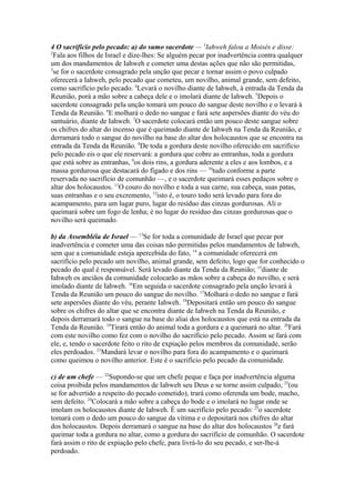 4 O sacrifício pelo pecado: a) do sumo sacerdote — 1Iahweh falou a Moisés e disse:
2
Fala aos filhos de Israel e dize-lhes: Se alguém pecar por inadvertência contra qualquer
um dos mandamentos de Iahweh e cometer uma destas ações que não são permitidas,
3
se for o sacerdote consagrado pela unção que pecar e tornar assim o povo culpado
oferecerá a Iahweh, pelo pecado que cometeu, um novilho, animal grande, sem defeito,
como sacrifício pelo pecado. 4Levará o novilho diante de Iahweh, à entrada da Tenda da
Reunião, porá a mão sobre a cabeça dele e o imolará diante de Iahweh. 5Depois o
sacerdote consagrado pela unção tomará um pouco do sangue deste novilho e o levará à
Tenda da Reunião. 6E molhará o dedo no sangue e fará sete aspersões diante do véu do
santuário, diante de Iahweh. 7O sacerdote colocará então um pouco deste sangue sobre
os chifres do altar do incenso que é queimado diante de Iahweh na Tenda da Reunião, e
derramará todo o sangue do novilho na base do altar dos holocaustos que se encontra na
entrada da Tenda da Reunião. 8De toda a gordura deste novilho oferecido em sacrifício
pelo pecado eis o que ele reservará: a gordura que cobre as entranhas, toda a gordura
que está sobre as entranhas, 9os dois rins, a gordura aderente a eles e aos lombos, e a
massa gordurosa que destacará do fígado e dos rins — 10tudo conforme a parte
reservada no sacrifício de comunhão —, e o sacerdote queimará esses pedaços sobre o
altar dos holocaustos. 11O couro do novilho e toda a sua carne, sua cabeça, suas patas,
suas entranhas e o seu excremento, 12isto é, o touro todo será levado para fora do
acampamento, para um lugar puro, lugar do resíduo das cinzas gordurosas. Ali o
queimará sobre um fogo de lenha; é no lugar do resíduo das cinzas gordurosas que o
novilho será queimado.
b) da Assembléia de Israel — 13Se for toda a comunidade de Israel que pecar por
inadvertência e cometer uma das coisas não permitidas pelos mandamentos de Iahweh,
sem que a comunidade esteja apercebida do fato, 14 a comunidade oferecerá em
sacrifício pelo pecado um novilho, animal grande, sem defeito, logo que for conhecido o
pecado do qual é responsável. Será levado diante da Tenda da Reunião; 15diante de
Iahweh os anciãos da comunidade colocarão as mãos sobre a cabeça do novilho, e será
imolado diante de Iahweh. 16Em seguida o sacerdote consagrado pela unção levará à
Tenda da Reunião um pouco do sangue do novilho. 17Molhará o dedo no sangue e fará
sete aspersões diante do véu, perante Iahweh. 18Depositará então um pouco do sangue
sobre os chifres do altar que se encontra diante de Iahweh na Tenda da Reunião, e
depois derramará todo o sangue na base do aliai dos holocaustos que está na entrada da
Tenda da Reunião. 19Tirará então do animal toda a gordura e a queimará no altar. 20Fará
com este novilho como fez com o novilho do sacrifício pelo pecado. Assim se fará com
ele, e, tendo o sacerdote feito o rito de expiação pelos membros da comunidade, serão
eles perdoados. 21Mandará levar o novilho para fora do acampamento e o queimará
como queimou o novilho anterior. Este é o sacrifício pelo pecado da comunidade.
c) de um chefe — 22Supondo-se que um chefe peque e faça por inadvertência alguma
coisa proibida pelos mandamentos de Iahweh seu Deus e se torne assim culpado, 23(ou
se for advertido a respeito do pecado cometido), trará como oferenda um bode, macho,
sem defeito. 24Colocará a mão sobre a cabeça do bode e o imolará no lugar onde se
imolam os holocaustos diante de Iahweh. É um sacrifício pelo pecado: 25o sacerdote
tomará com o dedo um pouco do sangue da vítima e o depositará nos chifres do altar
dos holocaustos. Depois derramará o sangue na base do altar dos holocaustos 26e fará
queimar toda a gordura no altar, como a gordura do sacrifício de comunhão. O sacerdote
fará assim o rito de expiação pelo chefe, para livrá-lo do seu pecado, e ser-lhe-á
perdoado.

 