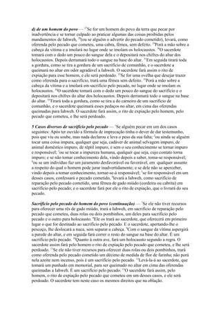 d) de um homem do povo — 27Se for um homem do povo da terra que pecar por
inadvertência e se tornar culpado ao praticar algumas das coisas proibidas pelos
mandamentos de Iahweh, 28(ou se alguém o advertir do pecado cometido), levará, como
oferenda pelo pecado que cometeu, uma cabra, fêmea, sem defeito. 29Porá a mão sobre a
cabeça da vítima e a imolará no lugar onde se imolam os holocaustos. 30O sacerdote
tomará com o dedo um pouco do sangue dela e o depositará nos chifres do altar dos
holocaustos. Depois derramará todo o sangue na base do altar. 31Em seguida tirará toda
a gordura, como se tira a gordura de um sacrifício de comunhão, e o sacerdote a
queimará no altar em odor agradável a Iahweh. O sacerdote fará assim o rito de
expiação para esse homem, e ele será perdoado. 32Se for uma ovelha que desejar trazer
como oferenda para o sacrifício, trará uma fêmea sem defeito. 33Porá a mão sobre a
cabeça da vítima e a imolará em sacrifício pelo pecado, no lugar onde se imolam os
holocaustos. 34O sacerdote tomará com o dedo um pouco do sangue do sacrifício e o
depositará nos chifres do altar dos holocaustos. Depois derramará todo o sangue na base
do altar. 35Tirará toda a gordura, como se tira a do carneiro de um sacrifício de
comunhão, e o sacerdote queimará esses pedaços no altar, em cima das oferendas
queimadas para Iahweh. O sacerdote fará assim, o rito de expiação pelo homem, pelo
pecado que cometeu, e lhe será perdoado.
5 Casos diversos de sacrifício pelo pecado — 1Se alguém pecar em um dos casos
seguintes: Após ter ouvido a fórmula de imprecação tinha o dever de dar testemunho,
pois que viu ou soube, mas nada declarou e leva o peso da sua falta; 2ou ainda se alguém
tocar uma coisa impura, qualquer que seja, cadáver de animal selvagem impuro, de
animal doméstico impuro, de réptil impuro, e sem o seu conhecimento se tornar impuro
e responsável; 3ou se tocar a impureza humana, qualquer que seja, cujo contato torna
impuro; e se não tomar conhecimento dela, vindo depois a saber, torna-se responsável;
4
ou se um indivíduo faz um juramento desfavorável ou favorável, em qualquer assunto
a respeito do qual o homem pode jurar inadvertidamente; e se dele não se aperceber,
vindo depois a tomar conhecimento, tornar-se-á responsável; 5se for responsável em um
desses casos, confessará o pecado cometido, 6levará a Iahweh, como sacrifício de
reparação pelo pecado cometido, uma fêmea de gado miúdo (cordeira ou cabrita) em
sacrifício pelo pecado; e o sacerdote fará por ele o rito de expiação, que o livrará do seu
pecado.
Sacrifício pelo pecado do homem do povo (continuação) — 7Se ele não tiver recursos
para oferecer uma rês de gado miúdo, trará a Iahweh, em sacrifício de reparação pelo
pecado que cometeu, duas rolas ou dois pombinhos, um deles para sacrifício pelo
pecado e o outro para holocausto. 8Ele os trará ao sacerdote, que oferecerá em primeiro
lugar o que for destinado ao sacrifício pelo pecado. E o sacerdote, apertando-lhe o
pescoço, lhe deslocará a nuca, sem separar a cabeça. 9Com o sangue da vítima aspergirá
a parede do altar, e em seguida fará correr o resto do sangue na base do altar. É um
sacrifício pelo pecado. 10Quanto à outra ave, fará um holocausto segundo a regra. O
sacerdote assim fará pelo homem o rito de expiação pelo pecado que cometeu, e lhe será
perdoado. 11Se ele não tiver recursos para oferecer duas rolas ou dois pombinhos, trará
como oferenda pelo pecado cometido um décimo de medida de flor de farinha; não porá
nela azeite nem incenso, pois é um sacrifício pelo pecado. 12Levá-la-á ao sacerdote, que
tomará um punhado em memorial, para ser queimado no altar em cima das oferendas
queimadas a Iahweh. É um sacrifício pelo pecado. 13O sacerdote fará assim, pelo
homem, o rito de expiação pelo pecado que cometeu em um desses casos, e ele será
perdoado. O sacerdote tem neste caso os mesmos direitos que na oblação.

 