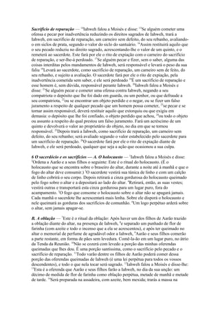 Sacrifício de reparação — 14Iahweh falou a Moisés e disse: 15Se alguém cometer uma
ofensa e pecar por inadvertência reduzindo os direitos sagrados de Iahweh, trará a
Iahweh, em sacrifício de reparação, um carneiro sem defeito, do seu rebanho, avaliandoo em siclos de prata, segundo o valor do siclo do santuário. 16Assim restituirá aquilo que
o seu pecado reduziu no direito sagrado, acrescentando-lhe o valor de um quinto, e o
remeterá ao sacerdote. Este fará por ele o rito de expiação com o carneiro do sacrifício
de reparação, e ser-lhe-á perdoado. 17Se alguém pecar e fizer, sem o saber, alguma das
coisas interditas pelos mandamentos de Iahweh, será responsável e levará o peso da sua
faliu 18Levará ao sacerdote, como sacrifício de reparação, um carneiro sem de feito, do
seu rebanho, e sujeito a avaliação. O sacerdote fará por ele o rito de expiação, pela
inadvertência cometida sem saber, e ele será perdoado 19É um sacrifício de reparação e
esse homem é, sem dúvida, responsável perante Iahweh. 20Iahweh falou a Moisés e
disse: 21Se alguém pecar e cometer uma ofensa contra Iahweh, negando a seu
compatriota o depósito que lhe foi dado em guarda, ou um penhor, ou que defraude a
seu compatriota, 22ou se encontrar um objeto perdido e o negar, ou se fizer um falso
juramento a respeito de qualquer pecado que um homem possa cometer, 23se pecar e se
tornar assim responsável, deverá restituir aquilo que extorquiu ou que exigiu em
demasia: o depósito que lhe foi confiado, o objeto perdido que achou, 24ou todo o objeto
ou assunto a respeito do qual prestou um falso juramento. Fará um acréscimo de um
quinto e devolverá o valor ao proprietário do objeto, no dia em que se tornou
responsável. 25Depois trará a Iahweh, como sacrifício de reparação, um carneiro sem
defeito, do seu rebanho; será avaliado segundo o valor estabelecido pelo sacerdote para
um sacrifício de reparação. 26O sacerdote fará por ele o rito de expiação diante de
Iahweh, e ele será perdoado, qualquer que seja a ação que ocasionou a sua culpa.
6 O sacerdócio e os sacrifícios — A. O holocausto — 1Iahweh falou a Moisés e disse:
2
Ordena a Aarão e a seus filhos o seguinte: Este é o ritual do holocausto. (É o
holocausto que se encontra sobre o braseiro do altar, durante a noite até à manhã e que o
fogo do altar deve consumir.) 3O sacerdote vestirá sua túnica de linho e com um calção
de linho cobrirá o seu corpo. Depois retirará a cinza gordurosa do holocausto queimado
pelo fogo sobre o altar e a depositará ao lado do altar. 4Retirará, então, as suas vestes;
vestirá outras e transportará esta cinza gordurosa para um lugar puro, fora do
acampamento. 5O fogo que consome o holocausto sobre o altar não se apagará jamais.
Cada manhã o sacerdote lhe acrescentará mais lenha. Sobre ele disporá o holocausto e
nele queimará as gorduras dos sacrifícios de comunhão. 6Um logo perpétuo arderá sobre
o altar, sem jamais apagar-se.
B. A oblação — 7Este é o ritual da oblação: Após haver um dos filhos de Aarão trazido
a oblação diante do altar, na presença de Iahweh, 8e separado um punhado de flor de
farinha (com azeite e todo o incenso que a ela se acrescentou), e após ter queimado no
altar o memorial de perfume de agradável odor a Iahweh, 9Aarão e seus filhos comerão
a parte restante, em forma de pães sem levedura. Comê-la-ão em um lugar puro, no átrio
da Tenda da Reunião. 10Não se cozerá com levedo a porção das minhas oferendas
queimadas que lhes dou. É uma porção santíssima, como o sacrifício pelo pecado e o
sacrifício de reparação. 11Todo varão dentre os filhos de Aarão poderá comer dessa
porção das oferendas queimadas de Iahweh (é uma lei perpétua para todos os vossos
descendentes), e todo o que nela tocar será sagrado. 12Iahweh falou a Moisés e disse-lhe:
13
Esta é a oferenda que Aarão e seus filhos farão a Iahweh, no dia da sua unção: um
décimo de medida de flor de farinha como oblação perpétua, metade de manhã e metade
de tarde. 14Será preparada na assadeira, com azeite, bem mexida; trarás a massa na

 