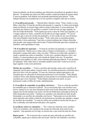 forma de oblação, em diversos pedaços que oferecerás em perfume de agradável odor a
Iahweh. 15O sacerdote que entre seus filhos receber a unção procederá do mesmo modo.
É uma lei perpétua. Esta oblação será queimada inteiramente para Iahweh. 16Toda
oblação feita por um sacerdote deve ser um sacrifício completo; dela não se comerá.
C. O sacrifício pelo pecado — 17Iahweh falou a Moisés e disse: 18Fala a Aarão e a seus
filhos e dize-lhes: O ritual do sacrifício pelo pecado é o seguinte: A vítima será imolada
diante de Iahweh, no mesmo lugar onde se imola o holocausto. É coisa santíssima. 19O
sacerdote que oferecer este sacrifício a comerá. Comê-la-á em um lugar sagrado, no
átrio da Tenda da Reunião. 20Todo aquele que tocar a carne da vítima será sagrado e, se
o sangue salpicar as vestes, a mancha será lavada em um lugar sagrado. 21O vaso de
argila em que a carne for cozida será quebrado e, se for cozida em um vaso de bronze,
este será esfregado e bem lavado na água. 22Todo varão entre os sacerdotes poderá
comer dela; é coisa santíssima; 23mas não se comerá nenhuma das vítimas oferecidas
pelo pecado, cujo sangue tenha sido levado à Tenda da Reunião para fazer expiação no
santuário: serão queimadas no fogo.
7 D. O sacrifício de reparação — 1O ritual do sacrifício de reparação é o seguinte: É
coisa santíssima. 2Imolar-se-á a vítima onde se imolam os holocaustos, e o sacerdote
derramará o sangue dela sobre o altar, em redor. 3Oferecer-se-á dela toda a gordura: a
cauda, a gordura que cobre as entranhas, 4os dois rins, a gordura aderente a eles e aos
lombos, e a massa gordurosa que será retirada do fígado e dos rins. 5O sacerdote
queimará esses pedaços no altar, como oferenda queimada para Iahweh. É um sacrifício
de reparação: 6todo varão entre os sacerdotes poderá comer dele. Comer-se-á em um
lugar sagrado; é uma coisa santíssima.
Direitos dos sacerdotes — 7Como o sacrifício pelo pecado, assim será o sacrifício de
reparação: haverá para ambos o mesmo ritual. Ao sacerdote pertencerá a oferenda com a
qual tiver feito o rito de expiação. 8O couro da vítima que alguém apresentar a um
sacerdote para ser oferecida em holocausto pertencerá a esse sacerdote. 9Toda oblação
cozida no forno, toda oblação preparada em uma panela ou em assadeira pertencerá ao
sacerdote que a tiver oferecido. 10Toda oblação amassada com azeite, ou seca,
pertencerá a todos os filhos de Aarão, indistintamente.
E. O sacrifício de comunhão: a) sacrifício com louvor — 11Este é o ritual do sacrifício
de comunhão que se oferecerá a Iahweh: 12Se se acrescentar algo a um sacrifício com
louvor, ajuntar-se-á a este uma oferenda de bolos sem levedo amassados com azeite, de
fogaças sem levedo untadas com azeite e de flor de farinha bem amassada na forma de
bolos amassados com azeite. 13Ajuntar-se-á, portanto, esta oferenda aos bolos de pão
fermentado e ao sacrifício de comunhão com louvor. 14Apresentar-se-á um dos bolos
desta oferenda como tributo a Iahweh; ele pertencerá ao sacerdote que espargir o sangue
do sacrifício de comunhão. 15A carne da vítima será comida no mesmo dia em que se
fizer a oferenda, sem nada deixar dela para o dia seguinte.
b) sacrifícios votivos ou voluntários — 16Se a vítima for oferecida como sacrifício
votivo ou voluntário, será comida no dia em que for oferecida, bem como no dia
seguinte, 17mas queimar-se-á no fogo, no terceiro dia, o que restar da carne da vítima.
Regras gerais — 18Se ao terceiro dia se comer da carne oferecida em sacrifício de
comunhão, aquele que a ofereceu não será aceito. Não lhe será atribuído o sacrifício,

 