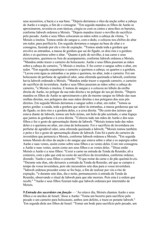 seus acessórios, a bacia e a sua base. 12Depois derramou o óleo da unção sobre a cabeça
de Aarão e o ungiu, a fim de o consagrar. 13Em seguida mandou os filhos de Aarão se
aproximarem, revestiu-os com túnicas, cingiu-os com os cintos e atou-lhes os barretes,
conforme Iahweh ordenou a Moisés. 14Depois mandou trazer o novilho do sacrifício
pelo pecado. Aarão e seus filhos colocaram as mãos sobre a cabeça da vítima, 15e
Moisés a imolou. Tomou então do sangue e, com o dedo, o colocou nos chifres do altar
em redor, para purificá-lo. Em seguida derramou o sangue na base do altar e o
consagrou, fazendo por ele o rito de expiação. 16Tomou ainda toda a gordura que
envolve as entranhas, a massa de gordura que sai do fígado, os dois rins e a gordura
deles e os queimou sobre o altar. 17Quanto à pele do novilho, à sua carne e seus
excrementos, queimou-os fora do acampamento, conforme Iahweh ordenou a Moisés.
18
Mandou então trazer o carneiro do holocausto. Aarão e seus filhos puseram as mãos
sobre a cabeça do carneiro, 19e Moisés o imolou. E fez correr o sangue sobre o altar, em
redor. 20Em seguida esquartejou o carneiro e queimou a cabeça, os quartos e a gordura.
21
Lavou com água as entranhas e as patas e queimou, no altar, todo o carneiro. Foi um
holocausto de perfume de agradável odor, uma oferenda queimada a Iahweh, conforme
havia Iahweh ordenado a Moisés. 22Mandou então trazer o segundo carneiro, o carneiro
do sacrifício de investidura. Aarão e seus filhos puseram as mãos sobre a cabeça do
carneiro, 23e Moisés o imolou. E tomou do sangue e o colocou no lóbulo da orelha
direita de Aarão, no polegar da sua mão direita e no polegar do seu pé direito. 24Depois
mandou os filhos de Aarão se aproximarem e pôs do mesmo sangue no lóbulo das suas
orelhas direitas, nos polegares das suas mãos direitas e nos polegares dos seus pés
direitos. Em seguida Moisés derramou o sangue sobre o altar, em redor; 25tomou as
partes gordas: a cauda, toda a gordura que adere às entranhas, a massa gordurosa que sai
do fígado, os dois rins e a gordura deles, e a coxa direita. 26Do cesto dos ázimos que
estava diante de Iahweh, tomou um bolo ázimo, um bolo de pão azeitado, e uma fogaça
que juntou às gorduras e à coxa direita. 27Colocou tudo nas mãos de Aarão e dos seus
filhos e fez o gesto de apresentação diante de Iahweh. 28Moisés tomou tudo das mãos
deles e o queimou no altar, em cima do holocausto. Foi o sacrifício de investidura em
perfume de agradável odor, uma oferenda queimada a Iahweh; 29Moisés tomou também
o peito e fez o gesto de apresentação diante de Iahweh. Esta foi a parte do carneiro da
investidura que pertencia a Moisés, conforme Iahweh ordenou a Moisés. 30Em seguida
tomou Moisés do óleo da unção e do sangue que estava sobre o altar e os aspergiu sobre
Aarão e suas vestes, assim como sobre seus filhos e as vestes deles. Com isto consagrou
a Aarão e suas vestes, assim como aos seus filhos e as vestes deles. 31Disse então
Moisés a Aarão e a seus filhos: "Cozei a carne na entrada da Tenda da Reunião; ali a
comereis, com o pão que está no cesto do sacrifício da investidura, conforme ordenei,
dizendo: 'Aarão e seus filhos o comerão.' 32O que restar da carne e do pão queimá-lo-eis.
33
Durante sete dias, não deixareis a entrada da Tenda da Reunião, até que se cumpra o
tempo da vossa investidura, pois são necessários sete dias para a vossa investidura.
34
Iahweh ordenou proceder como se fez hoje, a fim de realizar por vós o rito de
expiação, 35e durante sete dias, dia e noite, permanecereis à entrada da Tenda da
Reunião, observando o ritual de Iahweh para que não morrais. Pois esta é a ordem que
recebi." 36Aarão e seus filhos fizeram tudo que Iahweh ordenara por intermédio de
Moisés.
9 Entrada dos sacerdotes em função — 1Ao oitavo dia, Moisés chamou Aarão e seus
filhos e os anciãos de Israel; 2disse a Aarão: "Toma um bezerro para sacrifício pelo
pecado e um carneiro para holocausto, ambos sem defeito, e traze-os perante Iahweh."
3
Em seguida dirás aos filhos de Israel: "Tomai um bode para sacrifício pelo pecado, um

 
