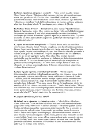 C. Regras especiais de luto para os sacerdotes — 6Disse Moisés a Aarão e a seus
filhos, Eleazar e Itamar: "Não desgrenheis os vossos cabelos e não rasgueis as vossas
vestes, para que não morrais. É contra toda a comunidade que ele está irritado, e
portanto toda a casa de Israel deverá chorar vossos irmãos, vítimas do fogo de Iahweh.
7
Não deixeis a entrada da Tenda da Reunião para que não morrais, visto que tendes em
vós o óleo da unção de Iahweh." E eles obedeceram às palavras de Moisés.
D. Proibição do uso de vinho — 8Iahweh falou a Aarão e disse: 9"Quando vierdes à
Tenda da Reunião, tu e os teus filhos contigo, não bebais vinho nem bebida fermentada:
isto para que não morrais. É uma lei perpétua para todos os vossos descendentes. 10E
isto sempre que tiverdes de separar o sagrado e o profano, o impuro e o puro, 11e quando
ensinardes aos filhos de Israel todos os preceitos que Iahweh estabeleceu para vós, por
intermédio de Moisés."
E. A parte dos sacerdotes nas oferendas — 12Moisés disse a Aarão e a seus filhos
sobreviventes, Eleazar e Itamar: "Tomai a oblação que resta das oferendas queimadas a
Iahweh. Comei-a sem fermento junto do altar, pois é coisa santíssima. 13Comê-la-eis no
lugar sagrado: é a parte estabelecida para li e para teus filhos das oferendas queimadas a
Iahweh; assim, pois, me foi ordenado. 14"O peito de apresentação e a coxa de tributo,
comê-los-eis em um lugar puro, tu, teus filhos e tuas filhas contigo; é a parte
estabelecida, para ti e teus filhos, aquela que te é dada dos sacrifícios de comunhão dos
filhos de Israel. 15A coxa de tributo e o peito de apresentação que acompanham as
gorduras queimadas te pertencem, a ti e a teus filhos contigo, depois de lerem sido
oferecidos em gesto de apresentação diante de Iahweh; isto em vista da lei perpétua,
conforme Iahweh ordenou."
F. Regra especial referente ao sacrifício pelo pecado — 16Moisés inquiriu
diligentemente a respeito do bode oferecido em sacrifício pelo pecado, e eis que tinha
sido queimado! Irritou-se contra Eleazar e Itamar, os filhos sobreviventes de Aarão.
17
"Por que, disse ele, não comestes a vítima no lugar sagrado? Pois é coisa santíssima
que vos foi dada para remover a culpa da comunidade, fazendo sobre ela o rito de
expiação diante de Iahweh. 18Visto que o sangue dela não foi levado para o interior do
santuário, ali devíeis comer a carne conforme ordenei." 19Aarão disse a Moisés: "Eis que
eles ofereceram hoje o seu sacrifício pelo pecado e o seu holocausto diante de Iahweh!
Com o que me aconteceu, se eu tivesse comido hoje da vítima pelo pecado, seria isso
agradável a Iahweh?" 20Moisés ouviu isso e lhe pareceu razoável.
III. Regras referentes ao puro e ao impuro
11 Animais puros e impuros. A. Animais terrestres — 1Iahweh falou a Moisés e a
Aarão, e disse-lhes: 2"Falai aos filhos de Israel e dizei-lhes: Estes são os quadrúpedes
que podereis comer, dentre todos os animais terrestres: 3Todo animal que tem o casco
fendido, partido em duas unhas, e que rumina, podereis comê-lo. 4São as seguintes as
espécies que não podereis comer, dentre aqueles que ruminam ou que têm o casco
fendido: Tereis como impuro o camelo porque, embora sendo ruminante não tem o
casco fendido; 5tereis como impuro o coelho porque, embora sendo ruminante, não tem
o casco fendido; 6tereis como impura a lebre porque, embora sendo ruminante, não tem
o casco fendido; 7tereis como impuro o porco porque, apesar de ter o casco fendido,
partido em duas unhas, não rumina. 8Não comereis da carne deles nem tocareis o seu
cadáver, e vós os tereis como impuros.

 
