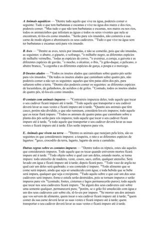 A Animais aquáticos — 9Dentre tudo aquilo que vive na água, podereis comer o
seguinte: Tudo o que tem barbatanas e escamas e vive na água dos mares e dos rios,
podereis comer. 10Mas tudo o que não tem barbatanas e escamas, nos mares ou nos rios,
todos os animaizinhos que infestam as águas e todos os seres viventes que nela se
encontram, tê-los-eis como imundos. 11Serão para vós imundos, não comereis a sua
carne de modo algum e abominareis os seus cadáveres. 12Tudo o que vive na água sem
ter barbatanas e escamas será para vós imundo.
B Aves — 13Dentre as aves, tereis por imundas, e não se comerão, pois que são imundas,
as seguintes: o abutre, o gipaeto, o xofrango, 14o milhafre negro, as diferentes espécies
de milhafre vermelho, 15todas as espécies de corvo, 16o avestruz, a coruja, a gaivota e as
diferentes espécies de gavião, 17o mocho, o alcatraz, o íbis, 18o grão-duque, o pelicano, o
abutre branco, 19a cegonha e as diferentes espécies de garça, a poupa e o morcego.
D Insetos alados — 20Todos os insetos alados que caminham sobre quatro pés serão
para vós imundos. 21De todos os insetos alados que caminham sobre quatro pés, não
podereis comer a não ser os seguintes: aqueles que têm patas além dos pés, para
saltarem sobre a terra. 22Dentre eles podereis comer os seguintes: as diferentes espécies
de locustídeos, de gafanhotos, de acrídios e de grilos. 23Contudo, todos os insetos alados
de quatro pés, tê-los-eis como imundos.
O contato com animais impuros — 24Contraireis impureza deles; todo aquele que tocar
o seu cadáver ficará impuro até à tarde. 25Todo aquele que transportar o seu cadáver
deverá lavar as suas vestes e ficará impuro até à tarde. 26Quanto aos animais que têm
casco, porém não dividido, e que não ruminam, considerá-los-eis impuros; todo aquele
que os tocar fiará impuro. 27Todos os animais de quatro patas que caminham sobre a
planta dos pés serão para vós impuros; todo aquele que tocar o seu cadáver ficará
impuro até à tarde, 28e todo aquele que transportar o seu cadáver deverá lavar as suas
vestes e ficará impuro até à tarde. Eles serão impuros para vós.
E. Animais que vivem na terra — 29Dentre os animais que rastejam pela leira, são os
seguintes os que considerareis impuros: a toupeira, o rato e as diferentes espécies de
lagartos: 30geco, crocodilo da terra, lagarto, lagarto da areia e camaleão.
Outras regras sobre os contatos impuros — 31Dentre todos os répteis, estes são aqueles
que considerareis impuros. Todo aquele que os tocar quando estiverem mortos ficará
impuro até à tarde. 32Todo objeto sobre o qual cair um deles, estando morto, se torna
impuro: todo utensílio de madeira, veste, couro, saco, enfim, qualquer utensílio. Será
lavado em água e ficará impuro até à tarde; depois ficará puro. 33Todo vaso de argila no
qual cair um deles será quebrado; o seu conteúdo é impuro. 34Todo alimento que se
come será impuro, ainda que seja só umedecido com água; e toda bebida que se bebe
será impura, qualquer que seja o recipiente. 35Tudo aquilo sobre o que cair um dos seus
cadáveres será impuro; forno e estufa serão destruídos, pois se tornam impuros e serão
impuros para vós 36(contudo, fontes, cisternas e lagos permanecerão puros); todo aquele
que tocar nos seus cadáveres ficará impuro. 37Se algum dos seus cadáveres cair sobre
uma semente qualquer, permanecerá pura; 38porém, se o grão foi umedecido com água e
um dos seus cadáveres cair sobre ele, tê-lo-eis por impuro. 39Se morrer um dos animais
que vos servem de alimento, quem tocar o seu cadáver ficará impuro até à tarde; 40quem
comer da sua carne deverá lavar as suas vestes e ficará impuro até à tarde; quem
transportar o seu cadáver deverá lavar as suas vestes e ficará impuro até à tarde.

 