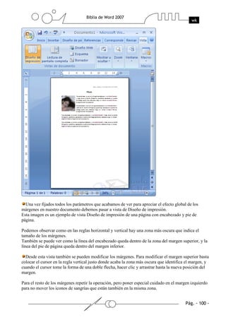 Una vez fijados todos los parámetros que acabamos de ver para apreciar el efecto global de los
márgenes en nuestro documento debemos pasar a vista de Diseño de impresión.
Esta imagen es un ejemplo de vista Diseño de impresión de una página con encabezado y pie de
página.

Podemos observar como en las reglas horizontal y vertical hay una zona más oscura que indica el
tamaño de los márgenes.
También se puede ver como la línea del encabezado queda dentro de la zona del margen superior, y la
línea del pie de página queda dentro del margen inferior.

  Desde esta vista también se pueden modificar los márgenes. Para modificar el margen superior basta
colocar el cursor en la regla vertical justo donde acaba la zona más oscura que identifica el margen, y
cuando el cursor tome la forma de una doble flecha, hacer clic y arrastrar hasta la nueva posición del
margen.

Para el resto de los márgenes repetir la operación, pero poner especial cuidado en el margen izquierdo
para no mover los iconos de sangrías que están también en la misma zona.
 