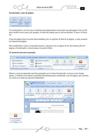 Encabezados y pies de página




Un encabezado es un texto que se insertará automáticamente al principio de cada página. Esto es útil
para escribir textos como, por ejemplo, el título del trabajo que se está escribiendo, el autor, la fecha,
etc.

El pie de página tiene la misma funcionalidad, pero se imprime al final de la página, y suele contener
los números de página.

Para modificarlos vamos a la pestaña Insertar y hacemos clic en alguno de los dos botones (Pie de
página o Encabezado) y seleccionamos la opción Editar.

Se mostrará una nueva pestaña:




Observa como ha aparecido una línea punteada con el rótulo Encabezado, el cursor se ha situado
dentro, y también se ha abierto la pestaña Herramientas para encabezado y pie de página, que contiene
los iconos con todas las opciones disponibles.
 