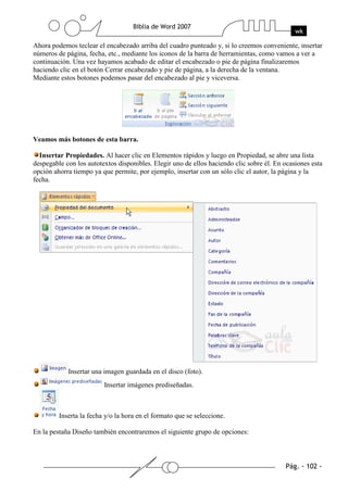 Ahora podemos teclear el encabezado arriba del cuadro punteado y, si lo creemos conveniente, insertar
números de página, fecha, etc., mediante los iconos de la barra de herramientas, como vamos a ver a
continuación. Una vez hayamos acabado de editar el encabezado o pie de página finalizaremos
haciendo clic en el botón Cerrar encabezado y pie de página, a la derecha de la ventana.
Mediante estos botones podemos pasar del encabezado al pie y viceversa.




Veamos más botones de esta barra.

  Insertar Propiedades. Al hacer clic en Elementos rápidos y luego en Propiedad, se abre una lista
despegable con los autotextos disponibles. Elegir uno de ellos haciendo clic sobre él. En ocasiones esta
opción ahorra tiempo ya que permite, por ejemplo, insertar con un sólo clic el autor, la página y la
fecha.




            Insertar una imagen guardada en el disco (foto).
                         Insertar imágenes prediseñadas.



         Inserta la fecha y/o la hora en el formato que se seleccione.

En la pestaña Diseño también encontraremos el siguiente grupo de opciones:
 