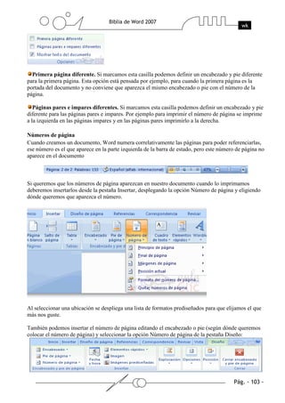 Primera página diferente. Si marcamos esta casilla podemos definir un encabezado y pie diferente
para la primera página. Esta opción está pensada por ejemplo, para cuando la primera página es la
portada del documento y no conviene que aparezca el mismo encabezado o pie con el número de la
página.

   Páginas pares e impares diferentes. Si marcamos esta casilla podemos definir un encabezado y pie
diferente para las páginas pares e impares. Por ejemplo para imprimir el número de página se imprime
a la izquierda en las páginas impares y en las páginas pares imprimirlo a la derecha.

Números de página
Cuando creamos un documento, Word numera correlativamente las páginas para poder referenciarlas,
ese número es el que aparece en la parte izquierda de la barra de estado, pero este número de página no
aparece en el documento



Si queremos que los números de página aparezcan en nuestro documento cuando lo imprimamos
deberemos insertarlos desde la pestaña Insertar, desplegando la opción Número de página y eligiendo
dónde queremos que aparezca el número.




Al seleccionar una ubicación se despliega una lista de formatos prediseñados para que elijamos el que
más nos guste.

También podemos insertar el número de página editando el encabezado o pie (según dónde queremos
colocar el número de página) y seleccionar la opción Número de página de la pestaña Diseño:
 