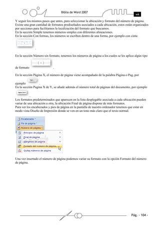 Y seguir los mismos pasos que antes, para seleccionar la ubicación y formato del número de página.
Existe una gran cantidad de formatos prediseñados asociados a cada ubicación, estos están organizados
por secciones para facilitarnos la localización del formato que buscamos.
En la sección Simple tenemos números simples con diferentes alineaciones.
En la sección Con formas, los números se escriben dentro de una forma, por ejemplo con cinta:


               .

En la sección Número sin formato, tenemos los números de página a los cuales se les aplica algún tipo


de formato                   .

En la sección Página X, el número de página viene acompañado de la palabra Página o Pag, por

ejemplo           .
En la sección Pagina X de Y, se añade además el número total de páginas del documento, por ejemplo

           .
Los formatos predeterminados que aparecen en la lista desplegable asociada a cada ubicación pueden
variar de una ubicación a otra, la ubicación Final de página dispone de más formatos.
Para ver los encabezados y pies de página en la pantalla de nuestro ordenador tenemos que estar en
modo vista Diseño de Impresión donde se ven en un tono más claro que el texto normal.




Una vez insertado el número de página podemos variar su formato con la opción Formato del número
de página.
 
