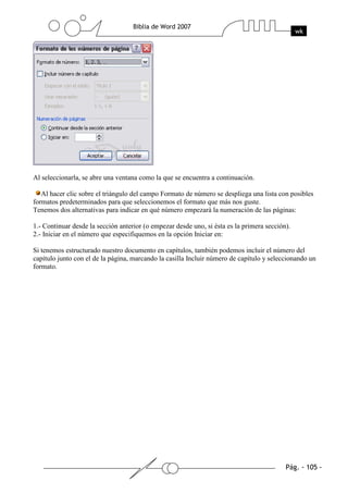 Al seleccionarla, se abre una ventana como la que se encuentra a continuación.

   Al hacer clic sobre el triángulo del campo Formato de número se despliega una lista con posibles
formatos predeterminados para que seleccionemos el formato que más nos guste.
Tenemos dos alternativas para indicar en qué número empezará la numeración de las páginas:

1.- Continuar desde la sección anterior (o empezar desde uno, si ésta es la primera sección).
2.- Iniciar en el número que especifiquemos en la opción Iniciar en:

Si tenemos estructurado nuestro documento en capítulos, también podemos incluir el número del
capítulo junto con el de la página, marcando la casilla Incluir número de capítulo y seleccionando un
formato.
 