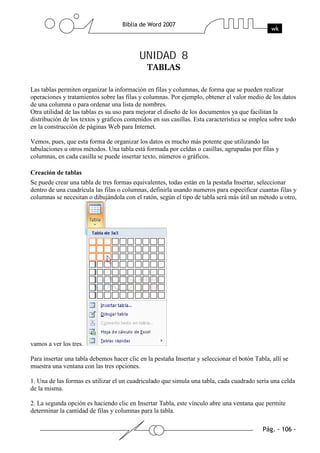UNIDAD 8


Las tablas permiten organizar la información en filas y columnas, de forma que se pueden realizar
operaciones y tratamientos sobre las filas y columnas. Por ejemplo, obtener el valor medio de los datos
de una columna o para ordenar una lista de nombres.
Otra utilidad de las tablas es su uso para mejorar el diseño de los documentos ya que facilitan la
distribución de los textos y gráficos contenidos en sus casillas. Esta característica se emplea sobre todo
en la construcción de páginas Web para Internet.

Vemos, pues, que esta forma de organizar los datos es mucho más potente que utilizando las
tabulaciones u otros métodos. Una tabla está formada por celdas o casillas, agrupadas por filas y
columnas, en cada casilla se puede insertar texto, números o gráficos.

Creación de tablas
Se puede crear una tabla de tres formas equivalentes, todas están en la pestaña Insertar, seleccionar
dentro de una cuadrícula las filas o columnas, definirla usando numeros para especificar cuantas filas y
columnas se necesitan o dibujándola con el ratón, según el tipo de tabla será más útil un método u otro,




vamos a ver los tres.

Para insertar una tabla debemos hacer clic en la pestaña Insertar y seleccionar el botón Tabla, allí se
muestra una ventana con las tres opciones.

1. Una de las formas es utilizar el un cuadriculado que simula una tabla, cada cuadrado sería una celda
de la misma.

2. La segunda opción es haciendo clic en Insertar Tabla, este vínculo abre una ventana que permite
determinar la cantidad de filas y columnas para la tabla.
 