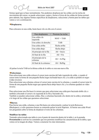 formas igual que se hace normalmente. Nos podemos desplazar por las celdas con las teclas de
movimiento del cursor, se puede seleccionar, copiar y borrar el texto de las celdas de forma normal,
pero además, hay algunas formas específicas de desplazarse, seleccionar y borrar para las tablas que
vamos a ver a continuación.

  Desplazarse.

Para colocarse en una celda, basta hacer clic en ella con el cursor.

                                Para desplazarse        Presione las teclas
                             Una celda a la
                                                          MAY + TAB
                             izquierda
                             Una celda a la derecha            TAB
                             Una celda arriba              flecha arriba
                             Una celda abajo               flecha abajo
                             Al principio de la fila       Alt + Inicio
                             Al final de la fila             Alt + Fin
                             Al principio de la
                                                           Alt + AvPág
                             columna
                             Al final de la columna        Alt + RePág

Al pulsar la tecla TAB en la última celda de la tabla se crea una nueva fila.

  Seleccionar.
Para seleccionar una celda colocar el cursor justo encima del lado izquierdo de celda, y cuando el
cursor tome la forma de una pequeña flecha negra inclinada hacer clic y la celda se pondrá en negro
(vídeo inverso).
Para seleccionar una columna colocar el cursor justo encima de la columna, y cuando el cursor tome la
forma de una pequeña flecha negra que apunta hacia abajo hacer clic y la columna quedará en vídeo
inverso.

Para seleccionar una fila hacer lo mismo que para seleccionar una celda pero haciendo doble clic o
también colocando el cursor a la izquierda de la fila y haciendo clic.
También se pueden seleccionar celdas, filas y columnas haciendo clic dentro de la celda y arrastrando
a lo largo de las celdas que queramos seleccionar.

  Borrar.
Para borrar una celda, columna o una fila basta con seleccionarla y pulsar la tecla Retroceso
(Backspace), si sólo queremos borrar su contenido pulsar la tecla Suprimir. Al borrar una celda Word
nos preguntará sobre la forma de desplazar el resto de las columnas.

Modificar las tablas
Teniendo seleccionada una tabla (o con el punto de inserción dentro de la tabla ), en la pestaña
Presentación se activan los comandos que nos permiten modificar las características de la tabla y que
vemos en la imagen de abajo. Vamos a enumerar los más interesantes.
 