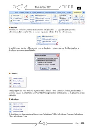Insertar.
Tenemos los comandos para insertar columnas a la derecha o a la izquierda de la columna
seleccionada. Para insertar filas en la parte superior o inferior de la fila seleccionada.




Y también para insertar celdas, en este caso se abrirá otra ventana para que decidamos cómo se
desplazan las otras celdas afectadas.




  Eliminar.




Se desplegará esta iusta para que elijamos entre Eliminar Tabla, Eliminar Columna, Eliminar Fila o
Eliminar Celdas, en este último caso Word 2007 nos preguntará también cómo se desplazan las celdas
afectadas.

  Seleccionar.




Se despliega esta lista para que elijamos entre Seleccionar Tabla, Seleccionar Columna, Seleccionar
Fila o Seleccionar Celda.
 