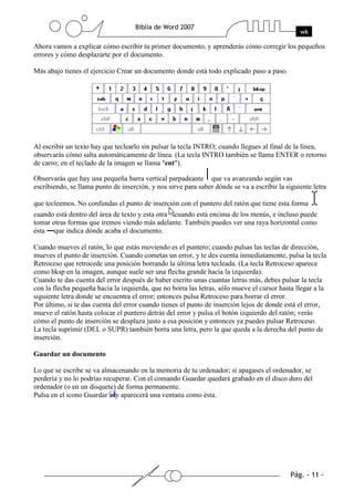 Ahora vamos a explicar cómo escribir tu primer documento, y aprenderás cómo corregir los pequeños
errores y cómo desplazarte por el documento.

Más abajo tienes el ejercicio Crear un documento donde está todo explicado paso a paso.




Al escribir un texto hay que teclearlo sin pulsar la tecla INTRO; cuando llegues al final de la línea,
observarás cómo salta automáticamente de línea. (La tecla INTRO también se llama ENTER o retorno
de carro; en el teclado de la imagen se llama "ent").

Observarás que hay una pequeña barra vertical parpadeante que va avanzando según vas
escribiendo, se llama punto de inserción, y nos sirve para saber dónde se va a escribir la siguiente letra

que tecleemos. No confundas el punto de inserción con el puntero del ratón que tiene esta forma
cuando está dentro del área de texto y esta otra cuando está encima de los menús, e incluso puede
tomar otras formas que iremos viendo más adelante. También puedes ver una raya horizontal como
ésta que indica dónde acaba el documento.

Cuando mueves el ratón, lo que estás moviendo es el puntero; cuando pulsas las teclas de dirección,
mueves el punto de inserción. Cuando cometas un error, y te des cuenta inmediatamente, pulsa la tecla
Retroceso que retrocede una posición borrando la última letra tecleada. (La tecla Retroceso aparece
como bksp en la imagen, aunque suele ser una flecha grande hacia la izquierda).
Cuando te das cuenta del error después de haber escrito unas cuantas letras más, debes pulsar la tecla
con la flecha pequeña hacia la izquierda, que no borra las letras, sólo mueve el cursor hasta llegar a la
siguiente letra donde se encuentra el error; entonces pulsa Retroceso para borrar el error.
Por último, si te das cuenta del error cuando tienes el punto de inserción lejos de donde está el error,
mueve el ratón hasta colocar el puntero detrás del error y pulsa el botón izquierdo del ratón; verás
cómo el punto de inserción se desplaza justo a esa posición y entonces ya puedes pulsar Retroceso.
La tecla suprimir (DEL o SUPR) también borra una letra, pero la que queda a la derecha del punto de
inserción.

Guardar un documento

Lo que se escribe se va almacenando en la memoria de tu ordenador; si apagases el ordenador, se
perdería y no lo podrías recuperar. Con el comando Guardar quedará grabado en el disco duro del
ordenador (o en un disquete) de forma permanente.
Pulsa en el icono Guardar y aparecerá una ventana como ésta.
 