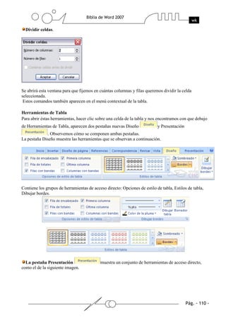 Dividir celdas.




Se abrirá esta ventana para que fijemos en cuántas columnas y filas queremos dividir la celda
seleccionada.
 Estos comandos también aparecen en el menú contextual de la tabla.

Herramientas de Tabla
Para abrir éstas herramientas, hacer clic sobre una celda de la tabla y nos encontramos con que debajo
de Herramientas de Tabla, aparecen dos pestañas nuevas Diseño              y Presentación
              . Observemos cómo se componen ambas pestañas.
La pestaña Diseño muestra las herramientas que se observan a continuación.




Contiene los grupos de herramientas de acceso directo: Opciones de estilo de tabla, Estilos de tabla,
Dibujar bordes.




  La pestaña Presentación                  muestra un conjunto de herramientas de acceso directo,
como el de la siguiente imagen.
 