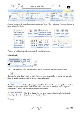Contiene los grupos de herramientas de acceso directo: Tabla, Filas y columnas, Combinar, Tamaño de
celda, Alineación, Datos.




Vamos a ver las funciones más interesantes de éstas herramientas.

Dibujar Bordes




Lápiz. Como ya hemos visto, con este lápiz se pueden crear tablas dibujándolas con el ratón.



           Borrador. Es el complemento del lápiz en la creación de tablas, ya que permite borrar las
líneas de la tabla. Basta colocarse en la línea a borrar y hacer clic.



                           Estilo de línea y grosor de línea. Con estas dos funciones podemos cambiar
el estilo y el grosor de las líneas que forman la tabla. Seleccionar en la barra el estilo o el grosor
adecuado e ir a la tabla para aplicarlo a las líneas que queramos.

                           Color de la pluma. Con este icono podemos dar color a los bordes de la
tabla, elegir el tipo de borde y rellenar las celdas con color.

Combinar
 