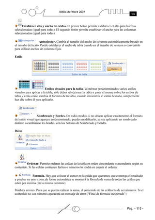 Establecer alto y ancho de celdas. El primer botón permite establecer el alto para las filas
seleccionadas (igual para todas). El segundo botón permite establecer el ancho para las columnas
seleccionadas (igual para todas).

                    Autoajustar. Cambia el tamaño del ancho de columna automáticamente basado en
el tamaño del texto. Puede establecer el ancho de tabla basado en el tamaño de ventana o convertirlo
para utilizar anchos de columna fijos.

Estilo




                          Estilos visuales para la tabla. Word trae predeterminados varios estilos
visuales para aplicar a la tabla, sólo debes seleccionar la tabla y pasar el mouse sobre los estilos de
tabla y verás como cambia el formato de tu tabla, cuando encuentres el estilo deseado, simplemente
haz clic sobre él para aplicarlo.




                   Sombreado y Bordes. De todos modos, si no deseas aplicar exactamente el formato
del estilo visual que aparece predeterminado, puedes modificarlo, ya sea aplicando un sombreado
distinto o cambiando los bordes, con los botones de Sombreado y Bordes.

Datos




         Ordenar. Permite ordenar las celdas de la tabla en orden descendente o ascendente según su
contenido. Si las celdas contienen fechas o números lo tendrá en cuenta al ordenar.

              Formula. Hay que colocar el cursor en la celda que queramos que contenga el resultado
y pinchar en este icono, de forma automática se mostrará la fórmula de suma de todas las celdas que
estén por encima (en la misma columna)

Posibles errores: Para que se pueda realizar la suma, el contenido de las celdas ha de ser números. Si el
contenido no son números aparecerá un mensaje de error ("Final de fórmula inesperado")
 