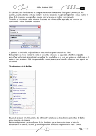 No obstante, esta función tiene un comportamiento en cierta forma "inteligente" puesto que, por
ejemplo, si una columna contiene números en todas las celdas excepto en la primera (donde suele ir el
título de la columna) no se produce ningún error y la suma se realiza correctamente.
También, si colocamos varios números dentro de una misma celda, separados por blancos, los
considerará a todos al realizar las sumas.




A parte de la autosuma, se pueden hacer otras muchas operaciones en una tabla.
Por ejemplo, se puede realizar la suma de las celdas situadas a la izquierda, y también se puede
especificar un formato concreto para visualizar los resultados, en el caso que vemos en esta figura, si el
valor es cero, aparecerá 0,00 y se pondrán los puntos para separar los miles y la coma para separar los
decimales.

Menú contextual de Tablas




Haciendo clic con el botón derecho del ratón sobre una tabla se abre el menú contextual de Tablas
como muestra esta imagen.
Desde aquí podemos ejecutar algunas de las funciones que acabamos de ver en la barra de
herramientas de Tablas y bordes, y también podemos acceder a Propiedades de tabla... donde
 
