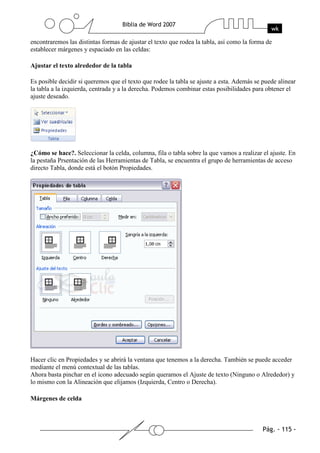 encontraremos las distintas formas de ajustar el texto que rodea la tabla, así como la forma de
establecer márgenes y espaciado en las celdas:

Ajustar el texto alrededor de la tabla

Es posible decidir si queremos que el texto que rodee la tabla se ajuste a esta. Además se puede alinear
la tabla a la izquierda, centrada y a la derecha. Podemos combinar estas posibilidades para obtener el
ajuste deseado.




¿Cómo se hace?. Seleccionar la celda, columna, fila o tabla sobre la que vamos a realizar el ajuste. En
la pestaña Prsentación de las Herramientas de Tabla, se encuentra el grupo de herramientas de acceso
directo Tabla, donde está el botón Propiedades.




Hacer clic en Propiedades y se abrirá la ventana que tenemos a la derecha. También se puede acceder
mediante el menú contextual de las tablas.
Ahora basta pinchar en el icono adecuado según queramos el Ajuste de texto (Ninguno o Alrededor) y
lo mismo con la Alineación que elijamos (Izquierda, Centro o Derecha).

Márgenes de celda
 