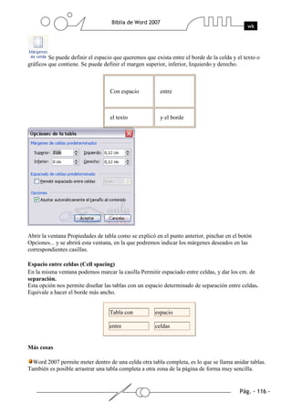 Se puede definir el espacio que queremos que exista entre el borde de la celda y el texto o
gráficos que contiene. Se puede definir el margen superior, inferior, Izquierdo y derecho.



                                   Con espacio           entre



                                   el texto              y el borde




Abrir la ventana Propiedades de tabla como se explicó en el punto anterior, pinchar en el botón
Opciones... y se abrirá esta ventana, en la que podremos indicar los márgenes deseados en las
correspondientes casillas.

Espacio entre celdas (Cell spacing)
En la misma ventana podemos marcar la casilla Permitir espaciado entre celdas, y dar los cm. de
separación.
Esta opción nos permite diseñar las tablas con un espacio determinado de separación entre celdas.
Equivale a hacer el borde más ancho.


                                   Tabla con          espacio

                                   entre              celdas


Más cosas

  Word 2007 permite meter dentro de una celda otra tabla completa, es lo que se llama anidar tablas.
También es posible arrastrar una tabla completa a otra zona de la página de forma muy sencilla.
 