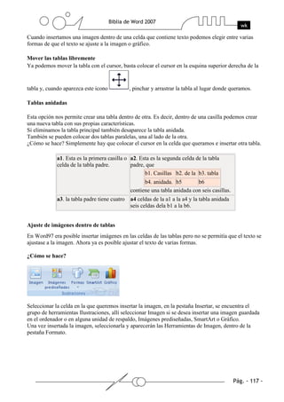 Cuando insertamos una imagen dentro de una celda que contiene texto podemos elegir entre varias
formas de que el texto se ajuste a la imagen o gráfico.

Mover las tablas libremente
Ya podemos mover la tabla con el cursor, basta colocar el cursor en la esquina superior derecha de la


tabla y, cuando aparezca este icono          , pinchar y arrastrar la tabla al lugar donde queramos.

Tablas anidadas

Esta opción nos permite crear una tabla dentro de otra. Es decir, dentro de una casilla podemos crear
una nueva tabla con sus propias características.
Si eliminamos la tabla principal también desaparece la tabla anidada.
También se pueden colocar dos tablas paralelas, una al lado de la otra.
¿Cómo se hace? Simplemente hay que colocar el cursor en la celda que queramos e insertar otra tabla.

             a1. Esta es la primera casilla o a2. Esta es la segunda celda de la tabla
             celda de la tabla padre.         padre, que
                                                    b1. Casillas b2. de la b3. tabla
                                                    b4. anidada. b5        b6
                                              contiene una tabla anidada con seis casillas.
             a3. la tabla padre tiene cuatro a4 celdas de la a1 a la a4 y la tabla anidada
                                             seis celdas dela b1 a la b6.


Ajuste de imágenes dentro de tablas
En Word97 era posible insertar imágenes en las celdas de las tablas pero no se permitía que el texto se
ajustase a la imagen. Ahora ya es posible ajustar el texto de varias formas.

¿Cómo se hace?




Seleccionar la celda en la que queremos insertar la imagen, en la pestaña Insertar, se encuentra el
grupo de herramientas Ilustraciones, allí seleccionar Imagen si se desea insertar una imagen guardada
en el ordenador o en alguna unidad de respaldo, Imágenes prediseñadas, SmartArt o Gráfico.
Una vez insertada la imagen, seleccionarla y aparecerán las Herramientas de Imagen, dentro de la
pestaña Formato.
 