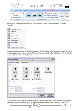 Contiene los grupos de herramientas de acceso directo: Ajustar, Estilos de imagen, Organizar,
Tamaño.




Dentro de las herramientas Organizar se encuentra el botón Ajuste de texto, al hacer clic allí se abre un
menú desplegable con varias opciones. Observa la imagen de la derecha. Allí basta con elegir el estilo
de ajuste adecuado (Cuadrado, Estrecho, etc.).




Al seleccionar la opción Más opciones de diseño, veremos una ventana como esta en la que debemos
elegir en la pestaña Ajuste del texto, veremos un cuadro de diálogo como el que ves a la derecha,
 