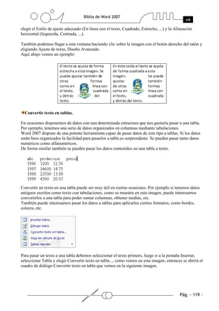 elegir el Estilo de ajuste adecuado (En línea con el texto, Cuadrado, Estrecho, ...) y la Alineación
horizontal (Izquierda, Centrada, ...).

También podemos llegar a esta ventana haciendo clic sobre la imagen con el botón derecho del ratón y
eligiendo Ajuste de texto, Diseño Avanzado.
Aquí abajo vemos un ejemplo:




  Convertir texto en tablas.

En ocasiones disponemos de datos con una determinada estructura que nos gustaría pasar a una tabla.
Por ejemplo, tenemos una serie de datos organizados en columnas mediante tabulaciones.
Word 2007 dispone de una potente herramienta capaz de pasar datos de este tipo a tablas. Si los datos
están bien organizados la facilidad para pasarlos a tabla es sorprendente. Se pueden pasar tanto datos
numéricos como alfanuméricos.
De forma similar también se pueden pasar los datos contenidos en una tabla a texto.




Convertir un texto en una tabla puede ser muy útil en ciertas ocasiones. Por ejemplo si tenemos datos
antiguos escritos como texto con tabulaciones, como se muestra en esta imagen, puede interesarnos
convertirlos a una tabla para poder sumar columnas, obtener medias, etc.
También puede interesarnos pasar los datos a tablas para aplicarles ciertos formatos, como bordes,
colores, etc.




Para pasar un texto a una tabla debemos seleccionar el texto primero, luego ir a la pestaña Insertar,
seleccionar Tabla y elegir Convertir texto en tabla..., como vemos en esta imagen, entonces se abrirá el
cuadro de diálogo Convertir texto en tabla que vemos en la siguiente imagen.
 