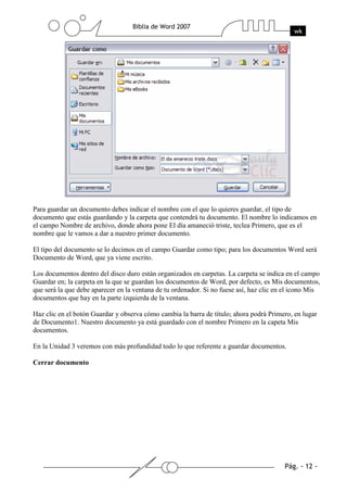 Para guardar un documento debes indicar el nombre con el que lo quieres guardar, el tipo de
documento que estás guardando y la carpeta que contendrá tu documento. El nombre lo indicamos en
el campo Nombre de archivo, donde ahora pone El día amaneció triste, teclea Primero, que es el
nombre que le vamos a dar a nuestro primer documento.

El tipo del documento se lo decimos en el campo Guardar como tipo; para los documentos Word será
Documento de Word, que ya viene escrito.

Los documentos dentro del disco duro están organizados en carpetas. La carpeta se indica en el campo
Guardar en; la carpeta en la que se guardan los documentos de Word, por defecto, es Mis documentos,
que será la que debe aparecer en la ventana de tu ordenador. Si no fuese así, haz clic en el icono Mis
documentos que hay en la parte izquierda de la ventana.

Haz clic en el botón Guardar y observa cómo cambia la barra de título; ahora podrá Primero, en lugar
de Documento1. Nuestro documento ya está guardado con el nombre Primero en la capeta Mis
documentos.

En la Unidad 3 veremos con más profundidad todo lo que referente a guardar documentos.

Cerrar documento
 