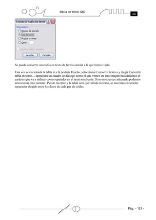 Se puede convertir una tabla en texto de forma similar a la que hemos visto.

Una vez seleccionada la tabla ir a la pestaña Diseño, seleccionar Convertir texto a y elegir Convertir
tabla en texto..., aparecerá un cuadro de diálogo como el que vemos en esta imagen indicándonos el
carácter que va a utilizar como separador en el texto resultante. Si no nos parece adecuado podemos
seleccionar otro carácter. Pulsar Aceptar y la tabla será convertida en texto, se insertará el carácter
separador elegido entre los datos de cada par de celdas.
 