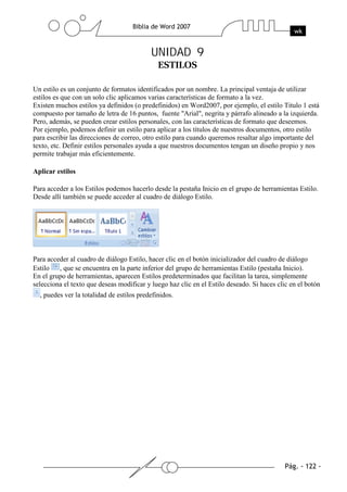UNIDAD 9


Un estilo es un conjunto de formatos identificados por un nombre. La principal ventaja de utilizar
estilos es que con un solo clic aplicamos varias características de formato a la vez.
Existen muchos estilos ya definidos (o predefinidos) en Word2007, por ejemplo, el estilo Titulo 1 está
compuesto por tamaño de letra de 16 puntos, fuente "Arial", negrita y párrafo alineado a la izquierda.
Pero, además, se pueden crear estilos personales, con las características de formato que deseemos.
Por ejemplo, podemos definir un estilo para aplicar a los títulos de nuestros documentos, otro estilo
para escribir las direcciones de correo, otro estilo para cuando queremos resaltar algo importante del
texto, etc. Definir estilos personales ayuda a que nuestros documentos tengan un diseño propio y nos
permite trabajar más eficientemente.

Aplicar estilos

Para acceder a los Estilos podemos hacerlo desde la pestaña Inicio en el grupo de herramientas Estilo.
Desde allí también se puede acceder al cuadro de diálogo Estilo.




Para acceder al cuadro de diálogo Estilo, hacer clic en el botón inicializador del cuadro de diálogo
Estilo , que se encuentra en la parte inferior del grupo de herramientas Estilo (pestaña Inicio).
En el grupo de herramientas, aparecen Estilos predeterminados que facilitan la tarea, simplemente
selecciona el texto que deseas modificar y luego haz clic en el Estilo deseado. Si haces clic en el botón
  , puedes ver la totalidad de estilos predefinidos.
 